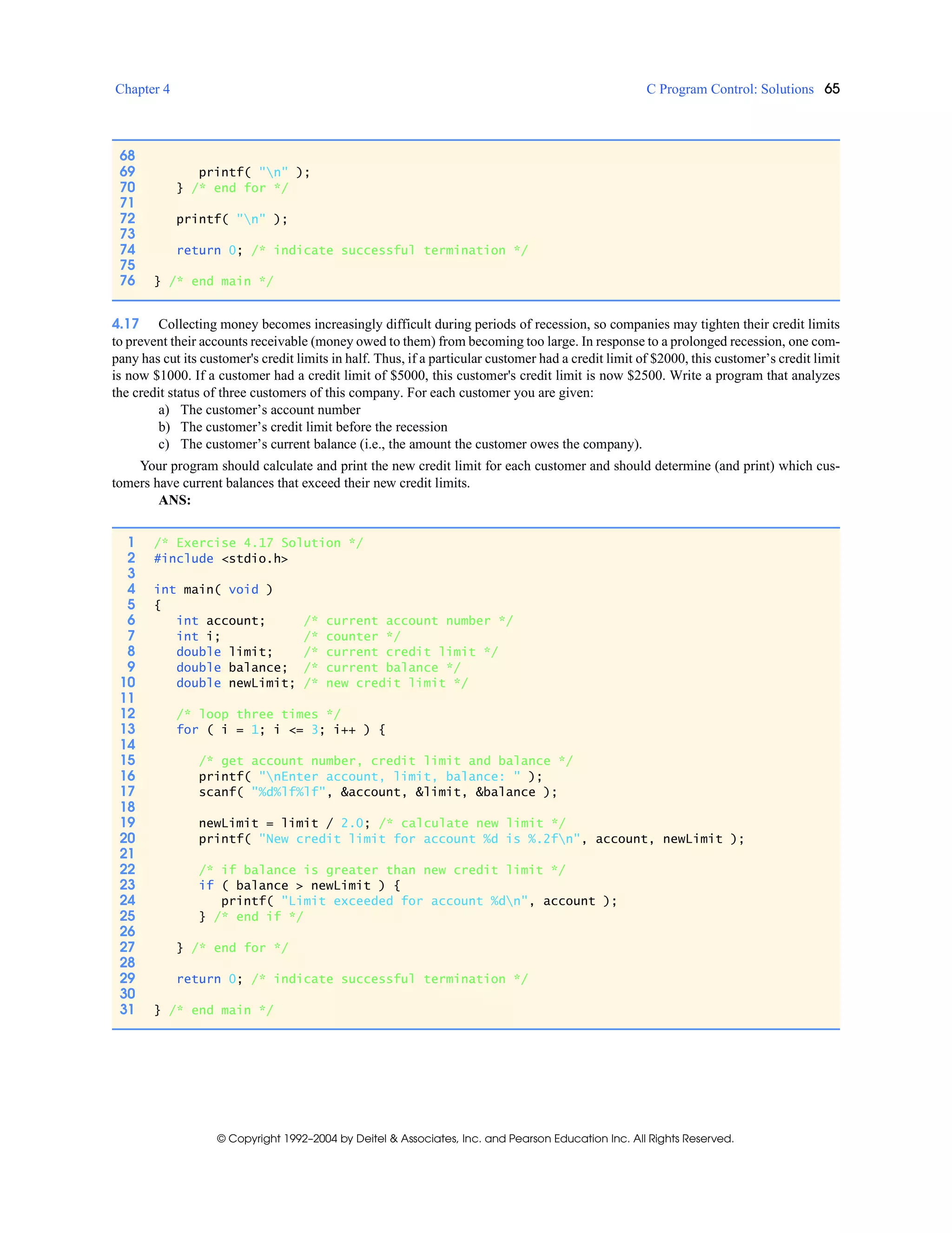 Chapter 4 C Program Control: Solutions 65
© Copyright 1992–2004 by Deitel & Associates, Inc. and Pearson Education Inc. All Rights Reserved.
4.17 Collecting money becomes increasingly difficult during periods of recession, so companies may tighten their credit limits
to prevent their accounts receivable (money owed to them) from becoming too large. In response to a prolonged recession, one com-
pany has cut its customer's credit limits in half. Thus, if a particular customer had a credit limit of $2000, this customer’s credit limit
is now $1000. If a customer had a credit limit of $5000, this customer's credit limit is now $2500. Write a program that analyzes
the credit status of three customers of this company. For each customer you are given:
a) The customer’s account number
b) The customer’s credit limit before the recession
c) The customer’s current balance (i.e., the amount the customer owes the company).
Your program should calculate and print the new credit limit for each customer and should determine (and print) which cus-
tomers have current balances that exceed their new credit limits.
ANS:
68
69 printf( "n" );
70 } /* end for */
71
72 printf( "n" );
73
74 return 0; /* indicate successful termination */
75
76 } /* end main */
1 /* Exercise 4.17 Solution */
2 #include <stdio.h>
3
4 int main( void )
5 {
6 int account; /* current account number */
7 int i; /* counter */
8 double limit; /* current credit limit */
9 double balance; /* current balance */
10 double newLimit; /* new credit limit */
11
12 /* loop three times */
13 for ( i = 1; i <= 3; i++ ) {
14
15 /* get account number, credit limit and balance */
16 printf( "nEnter account, limit, balance: " );
17 scanf( "%d%lf%lf", &account, &limit, &balance );
18
19 newLimit = limit / 2.0; /* calculate new limit */
20 printf( "New credit limit for account %d is %.2fn", account, newLimit );
21
22 /* if balance is greater than new credit limit */
23 if ( balance > newLimit ) {
24 printf( "Limit exceeded for account %dn", account );
25 } /* end if */
26
27 } /* end for */
28
29 return 0; /* indicate successful termination */
30
31 } /* end main */
 