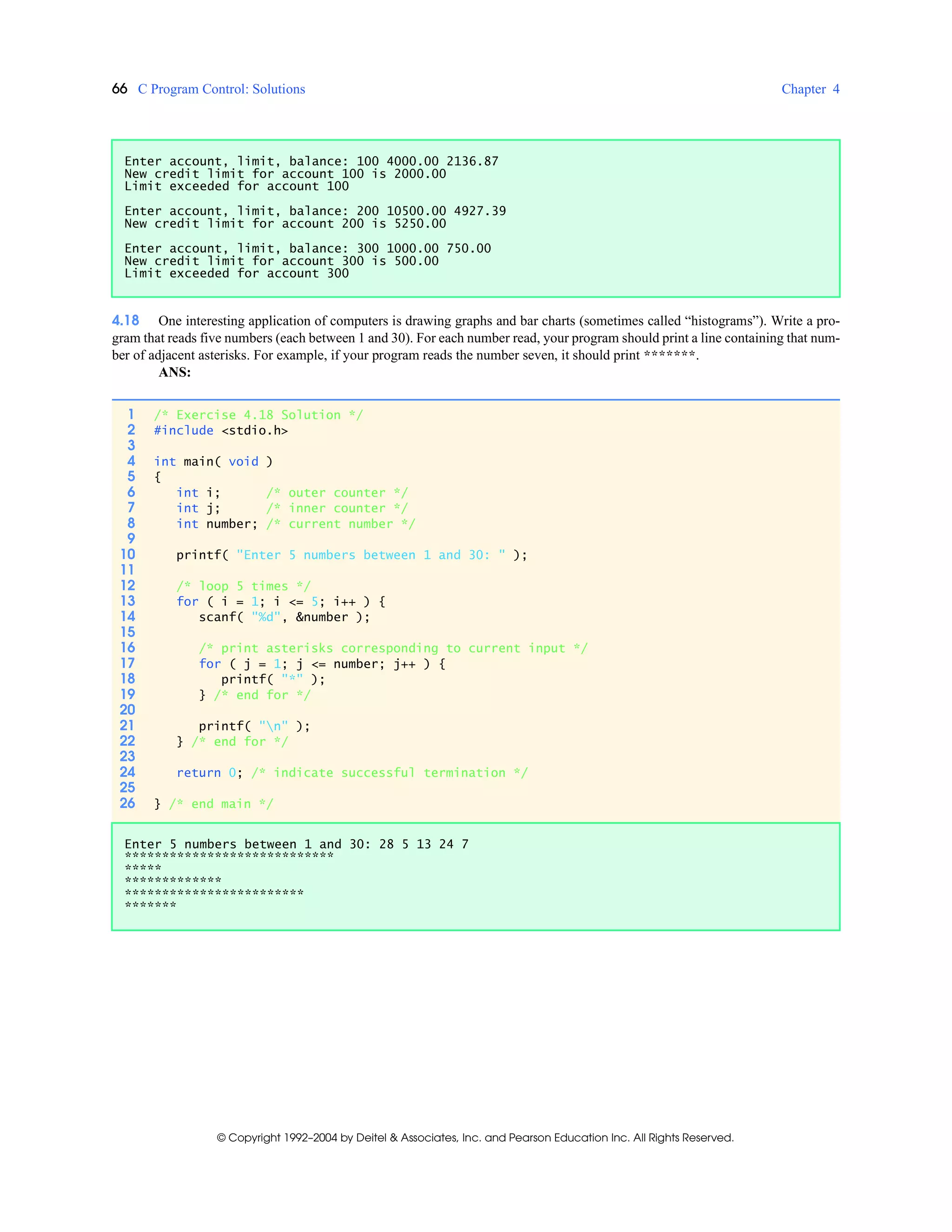 66 C Program Control: Solutions Chapter 4
© Copyright 1992–2004 by Deitel & Associates, Inc. and Pearson Education Inc. All Rights Reserved.
4.18 One interesting application of computers is drawing graphs and bar charts (sometimes called “histograms”). Write a pro-
gram that reads five numbers (each between 1 and 30). For each number read, your program should print a line containing that num-
ber of adjacent asterisks. For example, if your program reads the number seven, it should print *******.
ANS:
Enter account, limit, balance: 100 4000.00 2136.87
New credit limit for account 100 is 2000.00
Limit exceeded for account 100
Enter account, limit, balance: 200 10500.00 4927.39
New credit limit for account 200 is 5250.00
Enter account, limit, balance: 300 1000.00 750.00
New credit limit for account 300 is 500.00
Limit exceeded for account 300
1 /* Exercise 4.18 Solution */
2 #include <stdio.h>
3
4 int main( void )
5 {
6 int i; /* outer counter */
7 int j; /* inner counter */
8 int number; /* current number */
9
10 printf( "Enter 5 numbers between 1 and 30: " );
11
12 /* loop 5 times */
13 for ( i = 1; i <= 5; i++ ) {
14 scanf( "%d", &number );
15
16 /* print asterisks corresponding to current input */
17 for ( j = 1; j <= number; j++ ) {
18 printf( "*" );
19 } /* end for */
20
21 printf( "n" );
22 } /* end for */
23
24 return 0; /* indicate successful termination */
25
26 } /* end main */
Enter 5 numbers between 1 and 30: 28 5 13 24 7
****************************
*****
*************
************************
*******
 