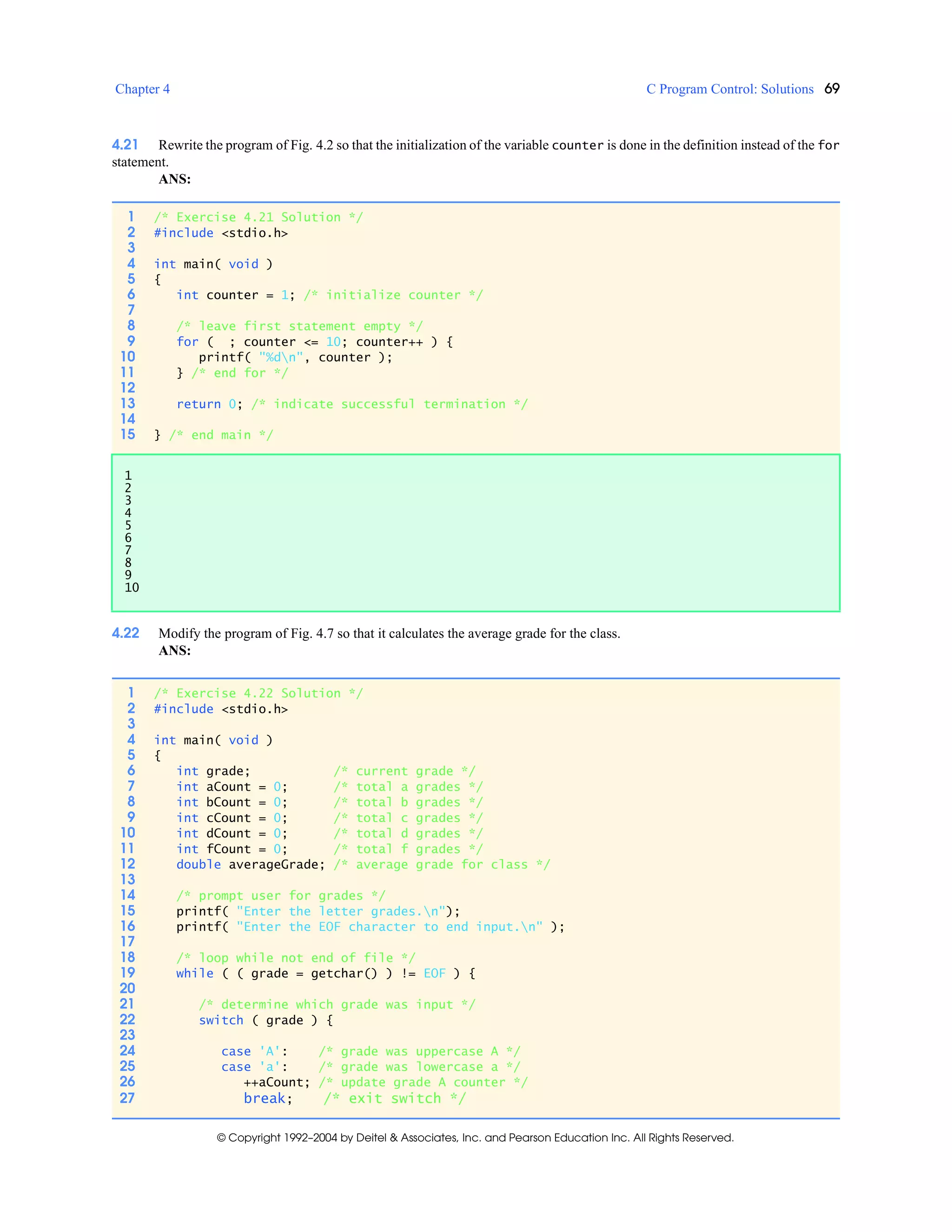 Chapter 4 C Program Control: Solutions 69
© Copyright 1992–2004 by Deitel & Associates, Inc. and Pearson Education Inc. All Rights Reserved.
4.21 Rewrite the program of Fig. 4.2 so that the initialization of the variable counter is done in the definition instead of the for
statement.
ANS:
4.22 Modify the program of Fig. 4.7 so that it calculates the average grade for the class.
ANS:
1 /* Exercise 4.21 Solution */
2 #include <stdio.h>
3
4 int main( void )
5 {
6 int counter = 1; /* initialize counter */
7
8 /* leave first statement empty */
9 for ( ; counter <= 10; counter++ ) {
10 printf( "%dn", counter );
11 } /* end for */
12
13 return 0; /* indicate successful termination */
14
15 } /* end main */
1
2
3
4
5
6
7
8
9
10
1 /* Exercise 4.22 Solution */
2 #include <stdio.h>
3
4 int main( void )
5 {
6 int grade; /* current grade */
7 int aCount = 0; /* total a grades */
8 int bCount = 0; /* total b grades */
9 int cCount = 0; /* total c grades */
10 int dCount = 0; /* total d grades */
11 int fCount = 0; /* total f grades */
12 double averageGrade; /* average grade for class */
13
14 /* prompt user for grades */
15 printf( "Enter the letter grades.n");
16 printf( "Enter the EOF character to end input.n" );
17
18 /* loop while not end of file */
19 while ( ( grade = getchar() ) != EOF ) {
20
21 /* determine which grade was input */
22 switch ( grade ) {
23
24 case 'A': /* grade was uppercase A */
25 case 'a': /* grade was lowercase a */
26 ++aCount; /* update grade A counter */
27 break; /* exit switch */
 