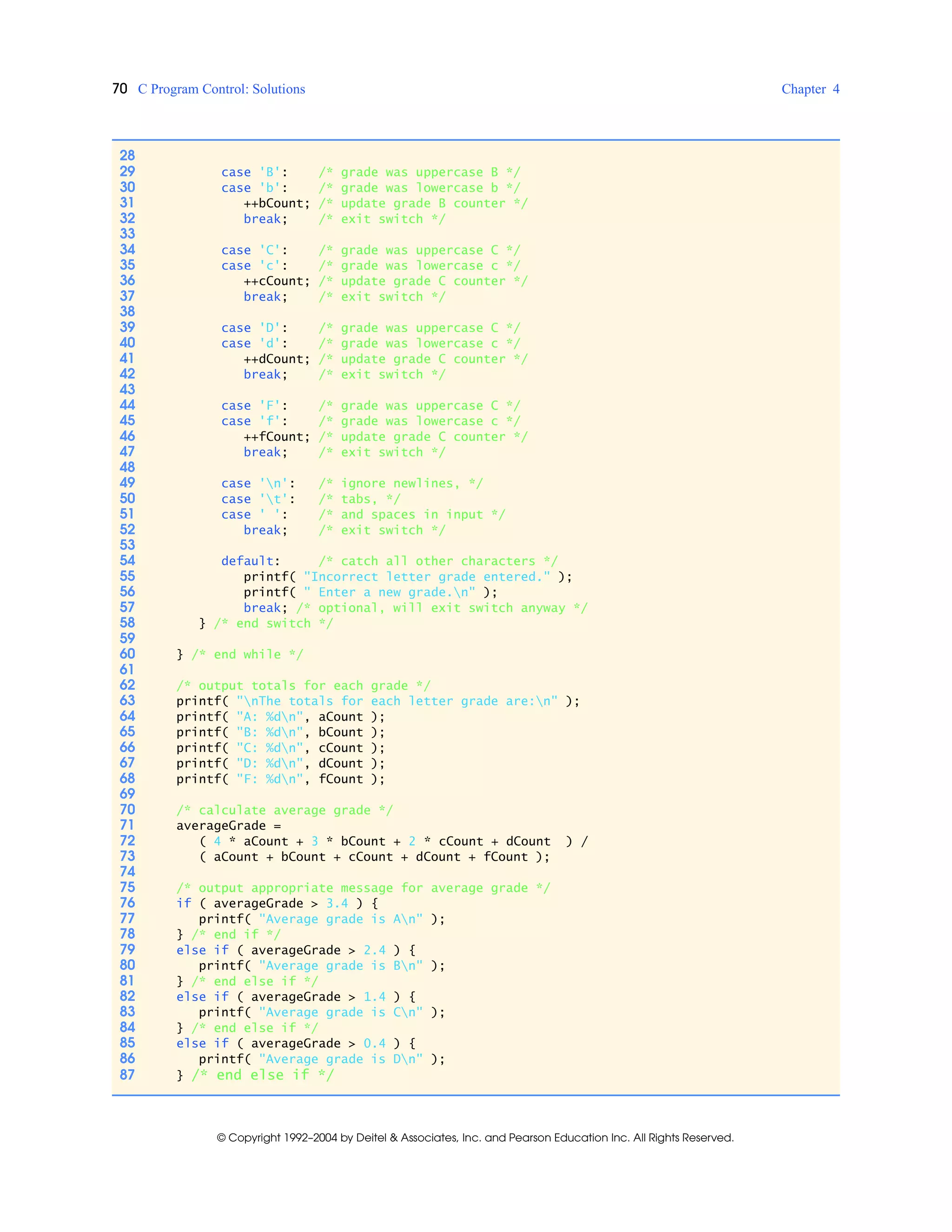 70 C Program Control: Solutions Chapter 4
© Copyright 1992–2004 by Deitel & Associates, Inc. and Pearson Education Inc. All Rights Reserved.
28
29 case 'B': /* grade was uppercase B */
30 case 'b': /* grade was lowercase b */
31 ++bCount; /* update grade B counter */
32 break; /* exit switch */
33
34 case 'C': /* grade was uppercase C */
35 case 'c': /* grade was lowercase c */
36 ++cCount; /* update grade C counter */
37 break; /* exit switch */
38
39 case 'D': /* grade was uppercase C */
40 case 'd': /* grade was lowercase c */
41 ++dCount; /* update grade C counter */
42 break; /* exit switch */
43
44 case 'F': /* grade was uppercase C */
45 case 'f': /* grade was lowercase c */
46 ++fCount; /* update grade C counter */
47 break; /* exit switch */
48
49 case 'n': /* ignore newlines, */
50 case 't': /* tabs, */
51 case ' ': /* and spaces in input */
52 break; /* exit switch */
53
54 default: /* catch all other characters */
55 printf( "Incorrect letter grade entered." );
56 printf( " Enter a new grade.n" );
57 break; /* optional, will exit switch anyway */
58 } /* end switch */
59
60 } /* end while */
61
62 /* output totals for each grade */
63 printf( "nThe totals for each letter grade are:n" );
64 printf( "A: %dn", aCount );
65 printf( "B: %dn", bCount );
66 printf( "C: %dn", cCount );
67 printf( "D: %dn", dCount );
68 printf( "F: %dn", fCount );
69
70 /* calculate average grade */
71 averageGrade =
72 ( 4 * aCount + 3 * bCount + 2 * cCount + dCount ) /
73 ( aCount + bCount + cCount + dCount + fCount );
74
75 /* output appropriate message for average grade */
76 if ( averageGrade > 3.4 ) {
77 printf( "Average grade is An" );
78 } /* end if */
79 else if ( averageGrade > 2.4 ) {
80 printf( "Average grade is Bn" );
81 } /* end else if */
82 else if ( averageGrade > 1.4 ) {
83 printf( "Average grade is Cn" );
84 } /* end else if */
85 else if ( averageGrade > 0.4 ) {
86 printf( "Average grade is Dn" );
87 } /* end else if */
 