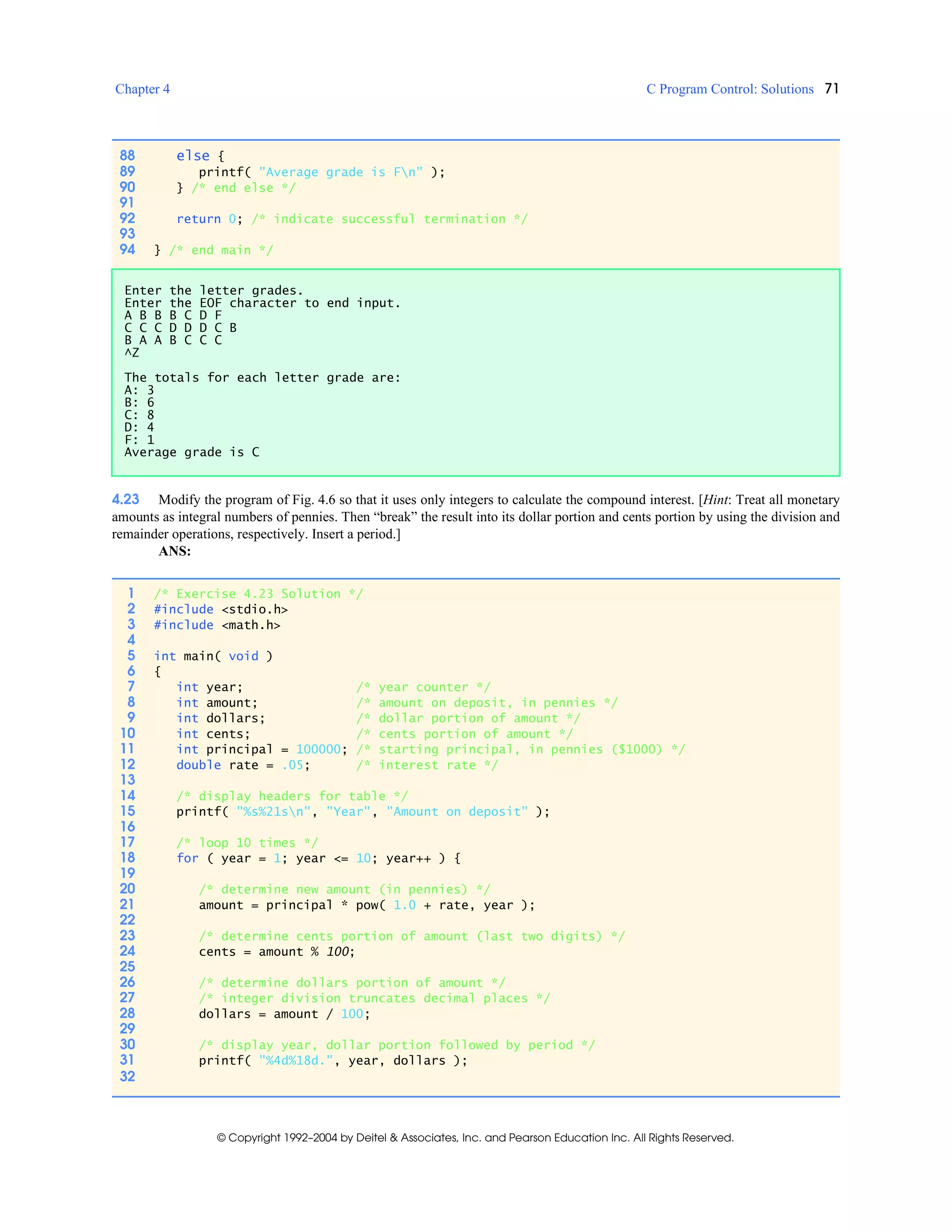 Chapter 4 C Program Control: Solutions 71
© Copyright 1992–2004 by Deitel & Associates, Inc. and Pearson Education Inc. All Rights Reserved.
4.23 Modify the program of Fig. 4.6 so that it uses only integers to calculate the compound interest. [Hint: Treat all monetary
amounts as integral numbers of pennies. Then “break” the result into its dollar portion and cents portion by using the division and
remainder operations, respectively. Insert a period.]
ANS:
88 else {
89 printf( "Average grade is Fn" );
90 } /* end else */
91
92 return 0; /* indicate successful termination */
93
94 } /* end main */
Enter the letter grades.
Enter the EOF character to end input.
A B B B C D F
C C C D D D C B
B A A B C C C
^Z
The totals for each letter grade are:
A: 3
B: 6
C: 8
D: 4
F: 1
Average grade is C
1 /* Exercise 4.23 Solution */
2 #include <stdio.h>
3 #include <math.h>
4
5 int main( void )
6 {
7 int year; /* year counter */
8 int amount; /* amount on deposit, in pennies */
9 int dollars; /* dollar portion of amount */
10 int cents; /* cents portion of amount */
11 int principal = 100000; /* starting principal, in pennies ($1000) */
12 double rate = .05; /* interest rate */
13
14 /* display headers for table */
15 printf( "%s%21sn", "Year", "Amount on deposit" );
16
17 /* loop 10 times */
18 for ( year = 1; year <= 10; year++ ) {
19
20 /* determine new amount (in pennies) */
21 amount = principal * pow( 1.0 + rate, year );
22
23 /* determine cents portion of amount (last two digits) */
24 cents = amount % 100;
25
26 /* determine dollars portion of amount */
27 /* integer division truncates decimal places */
28 dollars = amount / 100;
29
30 /* display year, dollar portion followed by period */
31 printf( "%4d%18d.", year, dollars );
32
 
