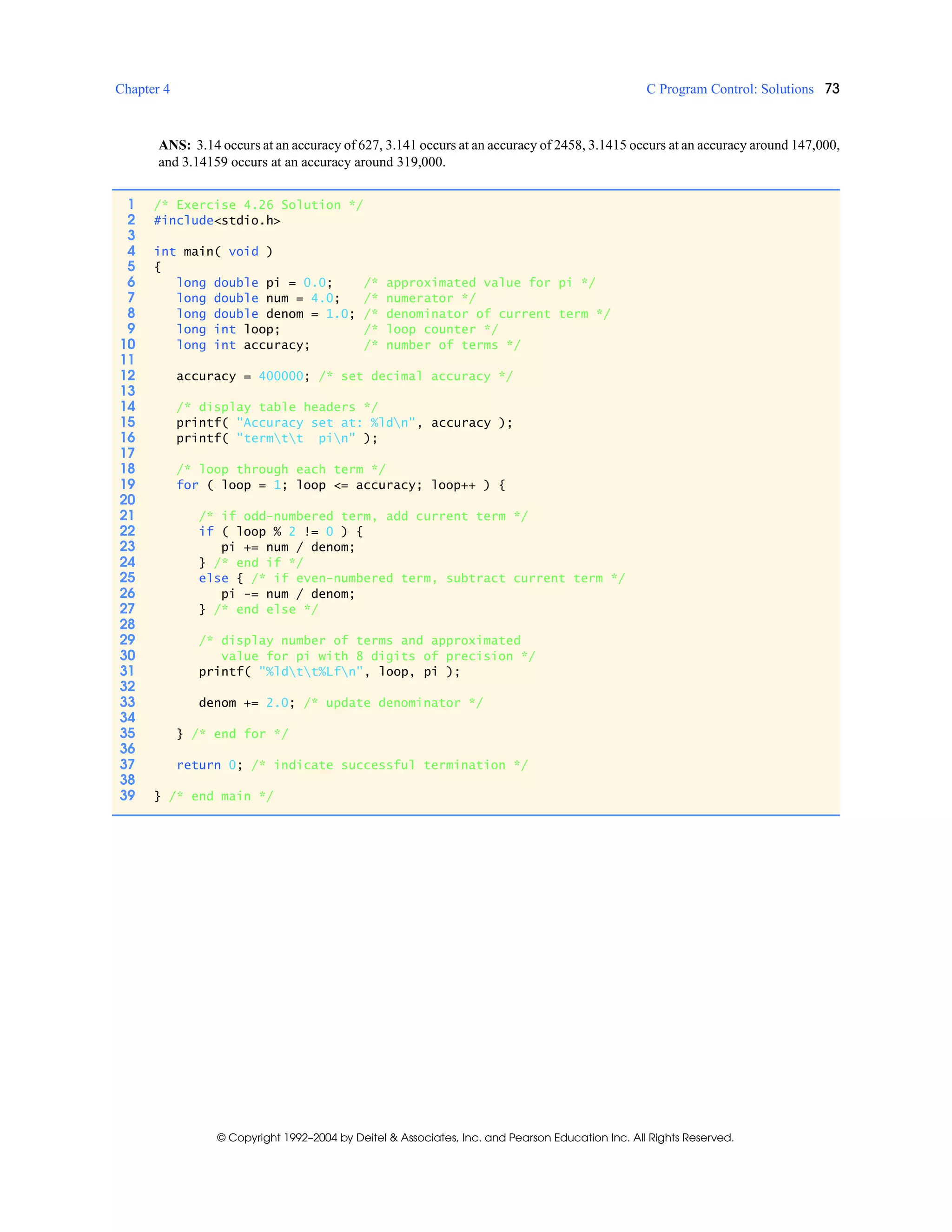 Chapter 4 C Program Control: Solutions 73
© Copyright 1992–2004 by Deitel & Associates, Inc. and Pearson Education Inc. All Rights Reserved.
ANS: 3.14 occurs at an accuracy of 627, 3.141 occurs at an accuracy of 2458, 3.1415 occurs at an accuracy around 147,000,
and 3.14159 occurs at an accuracy around 319,000.
1 /* Exercise 4.26 Solution */
2 #include<stdio.h>
3
4 int main( void )
5 {
6 long double pi = 0.0; /* approximated value for pi */
7 long double num = 4.0; /* numerator */
8 long double denom = 1.0; /* denominator of current term */
9 long int loop; /* loop counter */
10 long int accuracy; /* number of terms */
11
12 accuracy = 400000; /* set decimal accuracy */
13
14 /* display table headers */
15 printf( "Accuracy set at: %ldn", accuracy );
16 printf( "termtt pin" );
17
18 /* loop through each term */
19 for ( loop = 1; loop <= accuracy; loop++ ) {
20
21 /* if odd-numbered term, add current term */
22 if ( loop % 2 != 0 ) {
23 pi += num / denom;
24 } /* end if */
25 else { /* if even-numbered term, subtract current term */
26 pi -= num / denom;
27 } /* end else */
28
29 /* display number of terms and approximated
30 value for pi with 8 digits of precision */
31 printf( "%ldtt%Lfn", loop, pi );
32
33 denom += 2.0; /* update denominator */
34
35 } /* end for */
36
37 return 0; /* indicate successful termination */
38
39 } /* end main */
 