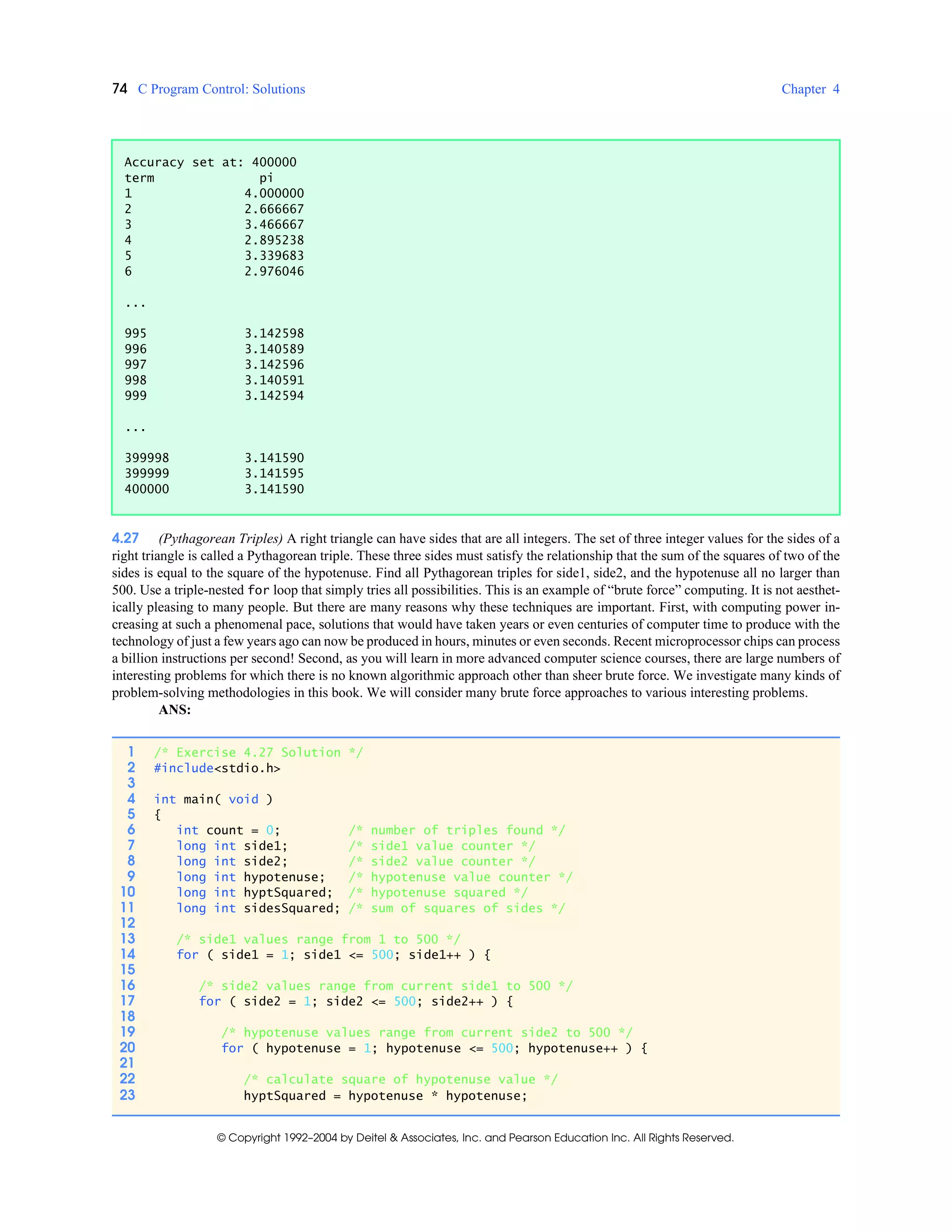 74 C Program Control: Solutions Chapter 4
© Copyright 1992–2004 by Deitel & Associates, Inc. and Pearson Education Inc. All Rights Reserved.
4.27 (Pythagorean Triples) A right triangle can have sides that are all integers. The set of three integer values for the sides of a
right triangle is called a Pythagorean triple. These three sides must satisfy the relationship that the sum of the squares of two of the
sides is equal to the square of the hypotenuse. Find all Pythagorean triples for side1, side2, and the hypotenuse all no larger than
500. Use a triple-nested for loop that simply tries all possibilities. This is an example of “brute force” computing. It is not aesthet-
ically pleasing to many people. But there are many reasons why these techniques are important. First, with computing power in-
creasing at such a phenomenal pace, solutions that would have taken years or even centuries of computer time to produce with the
technology of just a few years ago can now be produced in hours, minutes or even seconds. Recent microprocessor chips can process
a billion instructions per second! Second, as you will learn in more advanced computer science courses, there are large numbers of
interesting problems for which there is no known algorithmic approach other than sheer brute force. We investigate many kinds of
problem-solving methodologies in this book. We will consider many brute force approaches to various interesting problems.
ANS:
Accuracy set at: 400000
term pi
1 4.000000
2 2.666667
3 3.466667
4 2.895238
5 3.339683
6 2.976046
...
995 3.142598
996 3.140589
997 3.142596
998 3.140591
999 3.142594
...
399998 3.141590
399999 3.141595
400000 3.141590
1 /* Exercise 4.27 Solution */
2 #include<stdio.h>
3
4 int main( void )
5 {
6 int count = 0; /* number of triples found */
7 long int side1; /* side1 value counter */
8 long int side2; /* side2 value counter */
9 long int hypotenuse; /* hypotenuse value counter */
10 long int hyptSquared; /* hypotenuse squared */
11 long int sidesSquared; /* sum of squares of sides */
12
13 /* side1 values range from 1 to 500 */
14 for ( side1 = 1; side1 <= 500; side1++ ) {
15
16 /* side2 values range from current side1 to 500 */
17 for ( side2 = 1; side2 <= 500; side2++ ) {
18
19 /* hypotenuse values range from current side2 to 500 */
20 for ( hypotenuse = 1; hypotenuse <= 500; hypotenuse++ ) {
21
22 /* calculate square of hypotenuse value */
23 hyptSquared = hypotenuse * hypotenuse;
 