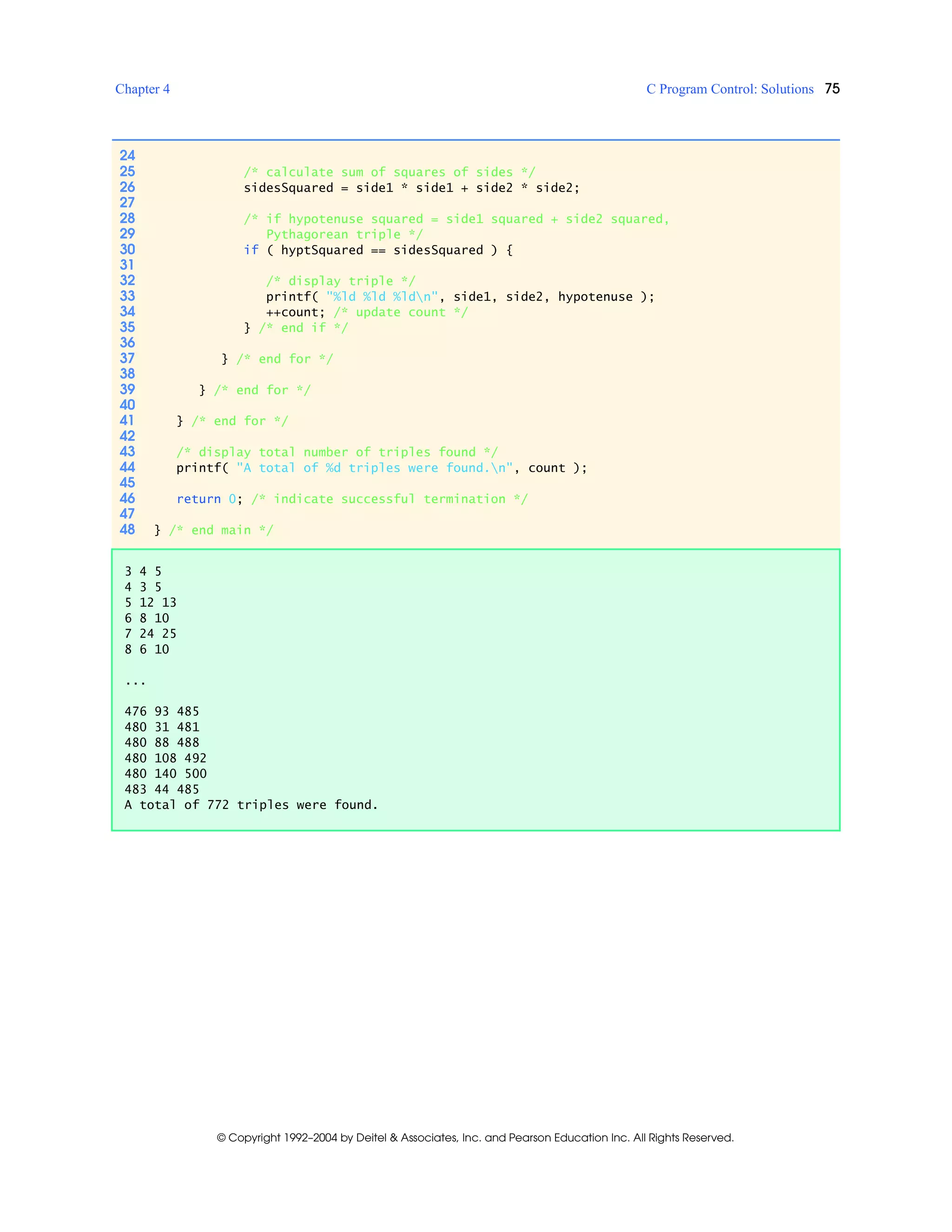 Chapter 4 C Program Control: Solutions 75
© Copyright 1992–2004 by Deitel & Associates, Inc. and Pearson Education Inc. All Rights Reserved.
24
25 /* calculate sum of squares of sides */
26 sidesSquared = side1 * side1 + side2 * side2;
27
28 /* if hypotenuse squared = side1 squared + side2 squared,
29 Pythagorean triple */
30 if ( hyptSquared == sidesSquared ) {
31
32 /* display triple */
33 printf( "%ld %ld %ldn", side1, side2, hypotenuse );
34 ++count; /* update count */
35 } /* end if */
36
37 } /* end for */
38
39 } /* end for */
40
41 } /* end for */
42
43 /* display total number of triples found */
44 printf( "A total of %d triples were found.n", count );
45
46 return 0; /* indicate successful termination */
47
48 } /* end main */
3 4 5
4 3 5
5 12 13
6 8 10
7 24 25
8 6 10
...
476 93 485
480 31 481
480 88 488
480 108 492
480 140 500
483 44 485
A total of 772 triples were found.
 