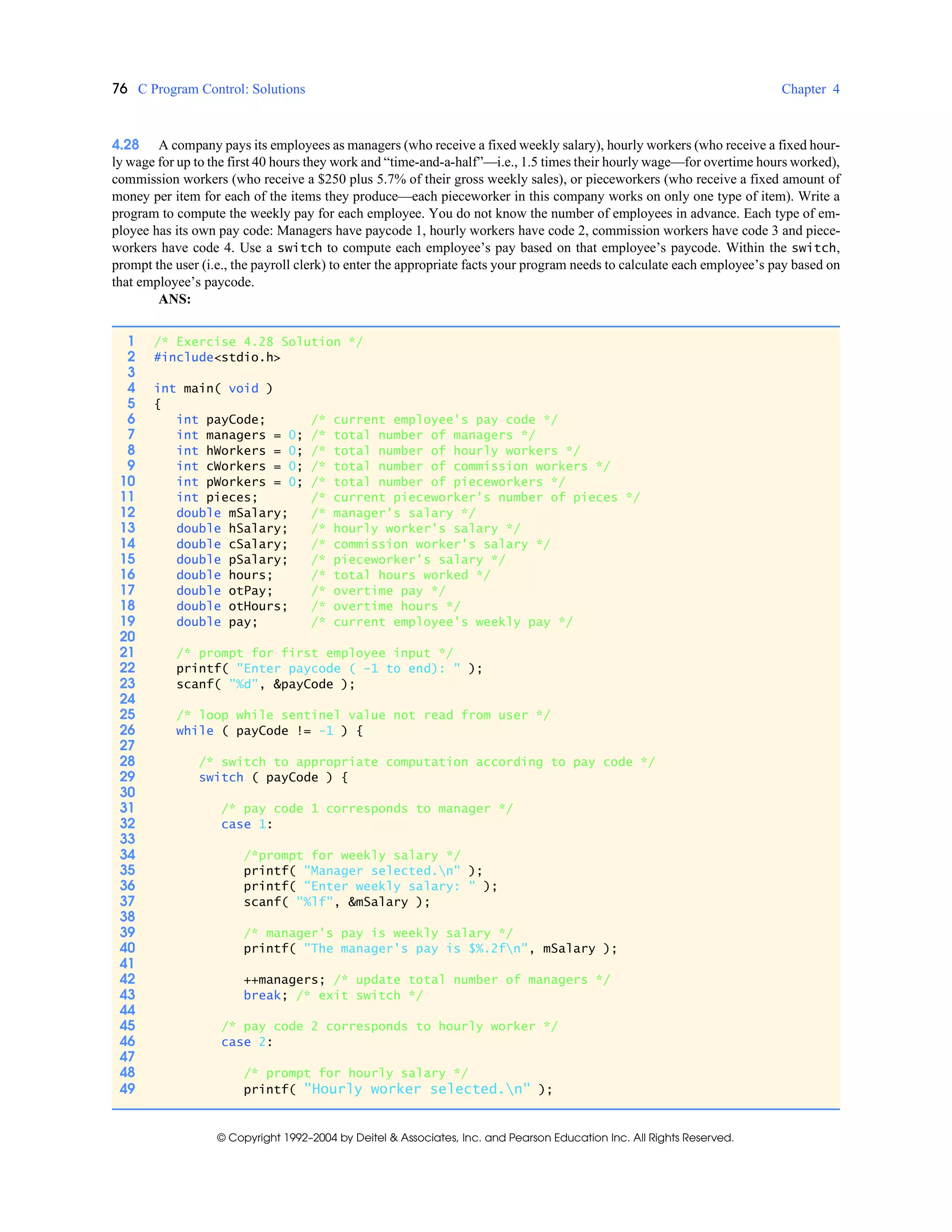 76 C Program Control: Solutions Chapter 4
© Copyright 1992–2004 by Deitel & Associates, Inc. and Pearson Education Inc. All Rights Reserved.
4.28 A company pays its employees as managers (who receive a fixed weekly salary), hourly workers (who receive a fixed hour-
ly wage for up to the first 40 hours they work and “time-and-a-half”—i.e., 1.5 times their hourly wage—for overtime hours worked),
commission workers (who receive a $250 plus 5.7% of their gross weekly sales), or pieceworkers (who receive a fixed amount of
money per item for each of the items they produce—each pieceworker in this company works on only one type of item). Write a
program to compute the weekly pay for each employee. You do not know the number of employees in advance. Each type of em-
ployee has its own pay code: Managers have paycode 1, hourly workers have code 2, commission workers have code 3 and piece-
workers have code 4. Use a switch to compute each employee’s pay based on that employee’s paycode. Within the switch,
prompt the user (i.e., the payroll clerk) to enter the appropriate facts your program needs to calculate each employee’s pay based on
that employee’s paycode.
ANS:
1 /* Exercise 4.28 Solution */
2 #include<stdio.h>
3
4 int main( void )
5 {
6 int payCode; /* current employee's pay code */
7 int managers = 0; /* total number of managers */
8 int hWorkers = 0; /* total number of hourly workers */
9 int cWorkers = 0; /* total number of commission workers */
10 int pWorkers = 0; /* total number of pieceworkers */
11 int pieces; /* current pieceworker's number of pieces */
12 double mSalary; /* manager's salary */
13 double hSalary; /* hourly worker's salary */
14 double cSalary; /* commission worker's salary */
15 double pSalary; /* pieceworker's salary */
16 double hours; /* total hours worked */
17 double otPay; /* overtime pay */
18 double otHours; /* overtime hours */
19 double pay; /* current employee's weekly pay */
20
21 /* prompt for first employee input */
22 printf( "Enter paycode ( -1 to end): " );
23 scanf( "%d", &payCode );
24
25 /* loop while sentinel value not read from user */
26 while ( payCode != -1 ) {
27
28 /* switch to appropriate computation according to pay code */
29 switch ( payCode ) {
30
31 /* pay code 1 corresponds to manager */
32 case 1:
33
34 /*prompt for weekly salary */
35 printf( "Manager selected.n" );
36 printf( "Enter weekly salary: " );
37 scanf( "%lf", &mSalary );
38
39 /* manager's pay is weekly salary */
40 printf( "The manager's pay is $%.2fn", mSalary );
41
42 ++managers; /* update total number of managers */
43 break; /* exit switch */
44
45 /* pay code 2 corresponds to hourly worker */
46 case 2:
47
48 /* prompt for hourly salary */
49 printf( "Hourly worker selected.n" );
 