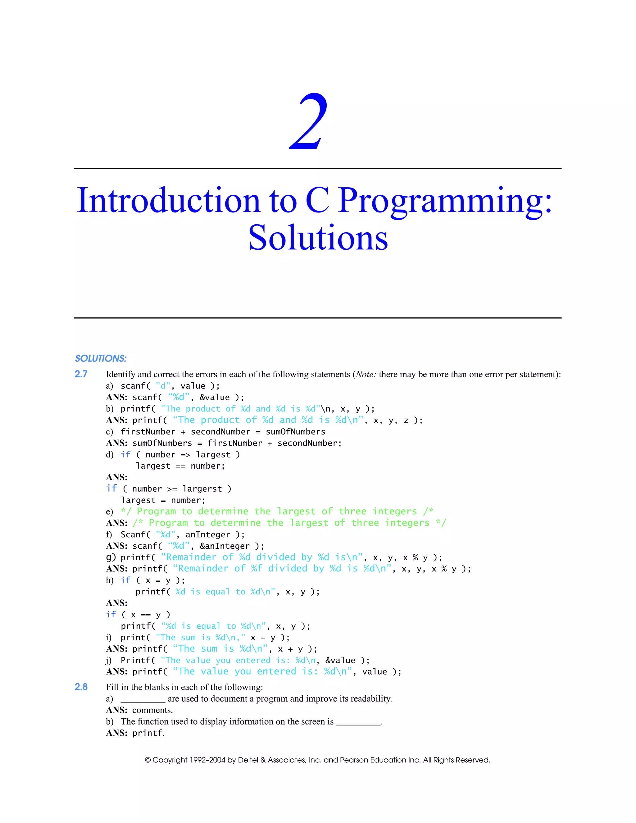 © Copyright 1992–2004 by Deitel & Associates, Inc. and Pearson Education Inc. All Rights Reserved.
2
Introduction to C Programming:
Solutions
SOLUTIONS:
2.7 Identify and correct the errors in each of the following statements (Note: there may be more than one error per statement):
a) scanf( "d", value );
ANS: scanf( “%d”, &value );
b) printf( "The product of %d and %d is %d"n, x, y );
ANS: printf( “The product of %d and %d is %dn”, x, y, z );
c) firstNumber + secondNumber = sumOfNumbers
ANS: sumOfNumbers = firstNumber + secondNumber;
d) if ( number => largest )
largest == number;
ANS:
if ( number >= largerst )
largest = number;
e) */ Program to determine the largest of three integers /*
ANS: /* Program to determine the largest of three integers */
f) Scanf( "%d", anInteger );
ANS: scanf( “%d”, &anInteger );
g) printf( "Remainder of %d divided by %d isn", x, y, x % y );
ANS: printf( “Remainder of %f divided by %d is %dn”, x, y, x % y );
h) if ( x = y );
printf( %d is equal to %dn", x, y );
ANS:
if ( x == y )
printf( “%d is equal to %dn”, x, y );
i) print( "The sum is %dn," x + y );
ANS: printf( “The sum is %dn”, x + y );
j) Printf( "The value you entered is: %dn, &value );
ANS: printf( “The value you entered is: %dn”, value );
2.8 Fill in the blanks in each of the following:
a) are used to document a program and improve its readability.
ANS: comments.
b) The function used to display information on the screen is .
ANS: printf.
 