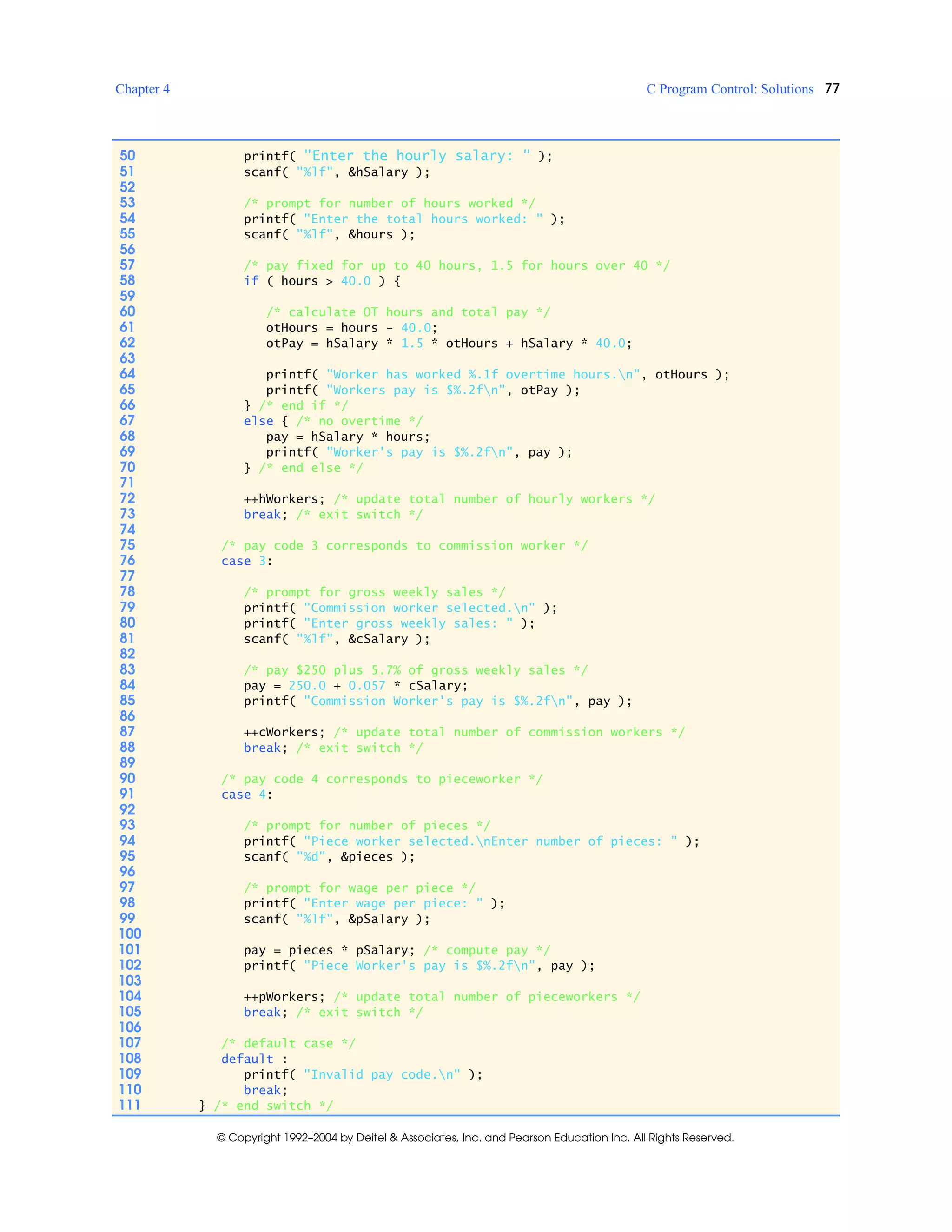 Chapter 4 C Program Control: Solutions 77
© Copyright 1992–2004 by Deitel & Associates, Inc. and Pearson Education Inc. All Rights Reserved.
50 printf( "Enter the hourly salary: " );
51 scanf( "%lf", &hSalary );
52
53 /* prompt for number of hours worked */
54 printf( "Enter the total hours worked: " );
55 scanf( "%lf", &hours );
56
57 /* pay fixed for up to 40 hours, 1.5 for hours over 40 */
58 if ( hours > 40.0 ) {
59
60 /* calculate OT hours and total pay */
61 otHours = hours - 40.0;
62 otPay = hSalary * 1.5 * otHours + hSalary * 40.0;
63
64 printf( "Worker has worked %.1f overtime hours.n", otHours );
65 printf( "Workers pay is $%.2fn", otPay );
66 } /* end if */
67 else { /* no overtime */
68 pay = hSalary * hours;
69 printf( "Worker's pay is $%.2fn", pay );
70 } /* end else */
71
72 ++hWorkers; /* update total number of hourly workers */
73 break; /* exit switch */
74
75 /* pay code 3 corresponds to commission worker */
76 case 3:
77
78 /* prompt for gross weekly sales */
79 printf( "Commission worker selected.n" );
80 printf( "Enter gross weekly sales: " );
81 scanf( "%lf", &cSalary );
82
83 /* pay $250 plus 5.7% of gross weekly sales */
84 pay = 250.0 + 0.057 * cSalary;
85 printf( "Commission Worker's pay is $%.2fn", pay );
86
87 ++cWorkers; /* update total number of commission workers */
88 break; /* exit switch */
89
90 /* pay code 4 corresponds to pieceworker */
91 case 4:
92
93 /* prompt for number of pieces */
94 printf( "Piece worker selected.nEnter number of pieces: " );
95 scanf( "%d", &pieces );
96
97 /* prompt for wage per piece */
98 printf( "Enter wage per piece: " );
99 scanf( "%lf", &pSalary );
100
101 pay = pieces * pSalary; /* compute pay */
102 printf( "Piece Worker's pay is $%.2fn", pay );
103
104 ++pWorkers; /* update total number of pieceworkers */
105 break; /* exit switch */
106
107 /* default case */
108 default :
109 printf( "Invalid pay code.n" );
110 break;
111 } /* end switch */
 