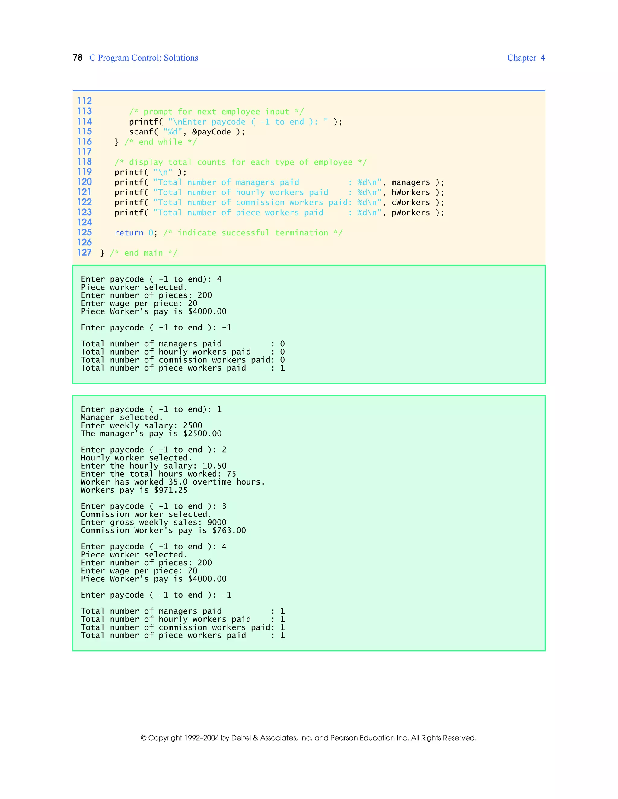 78 C Program Control: Solutions Chapter 4
© Copyright 1992–2004 by Deitel & Associates, Inc. and Pearson Education Inc. All Rights Reserved.
112
113 /* prompt for next employee input */
114 printf( "nEnter paycode ( -1 to end ): " );
115 scanf( "%d", &payCode );
116 } /* end while */
117
118 /* display total counts for each type of employee */
119 printf( "n" );
120 printf( "Total number of managers paid : %dn", managers );
121 printf( "Total number of hourly workers paid : %dn", hWorkers );
122 printf( "Total number of commission workers paid: %dn", cWorkers );
123 printf( "Total number of piece workers paid : %dn", pWorkers );
124
125 return 0; /* indicate successful termination */
126
127 } /* end main */
Enter paycode ( -1 to end): 4
Piece worker selected.
Enter number of pieces: 200
Enter wage per piece: 20
Piece Worker's pay is $4000.00
Enter paycode ( -1 to end ): -1
Total number of managers paid : 0
Total number of hourly workers paid : 0
Total number of commission workers paid: 0
Total number of piece workers paid : 1
Enter paycode ( -1 to end): 1
Manager selected.
Enter weekly salary: 2500
The manager's pay is $2500.00
Enter paycode ( -1 to end ): 2
Hourly worker selected.
Enter the hourly salary: 10.50
Enter the total hours worked: 75
Worker has worked 35.0 overtime hours.
Workers pay is $971.25
Enter paycode ( -1 to end ): 3
Commission worker selected.
Enter gross weekly sales: 9000
Commission Worker's pay is $763.00
Enter paycode ( -1 to end ): 4
Piece worker selected.
Enter number of pieces: 200
Enter wage per piece: 20
Piece Worker's pay is $4000.00
Enter paycode ( -1 to end ): -1
Total number of managers paid : 1
Total number of hourly workers paid : 1
Total number of commission workers paid: 1
Total number of piece workers paid : 1
 