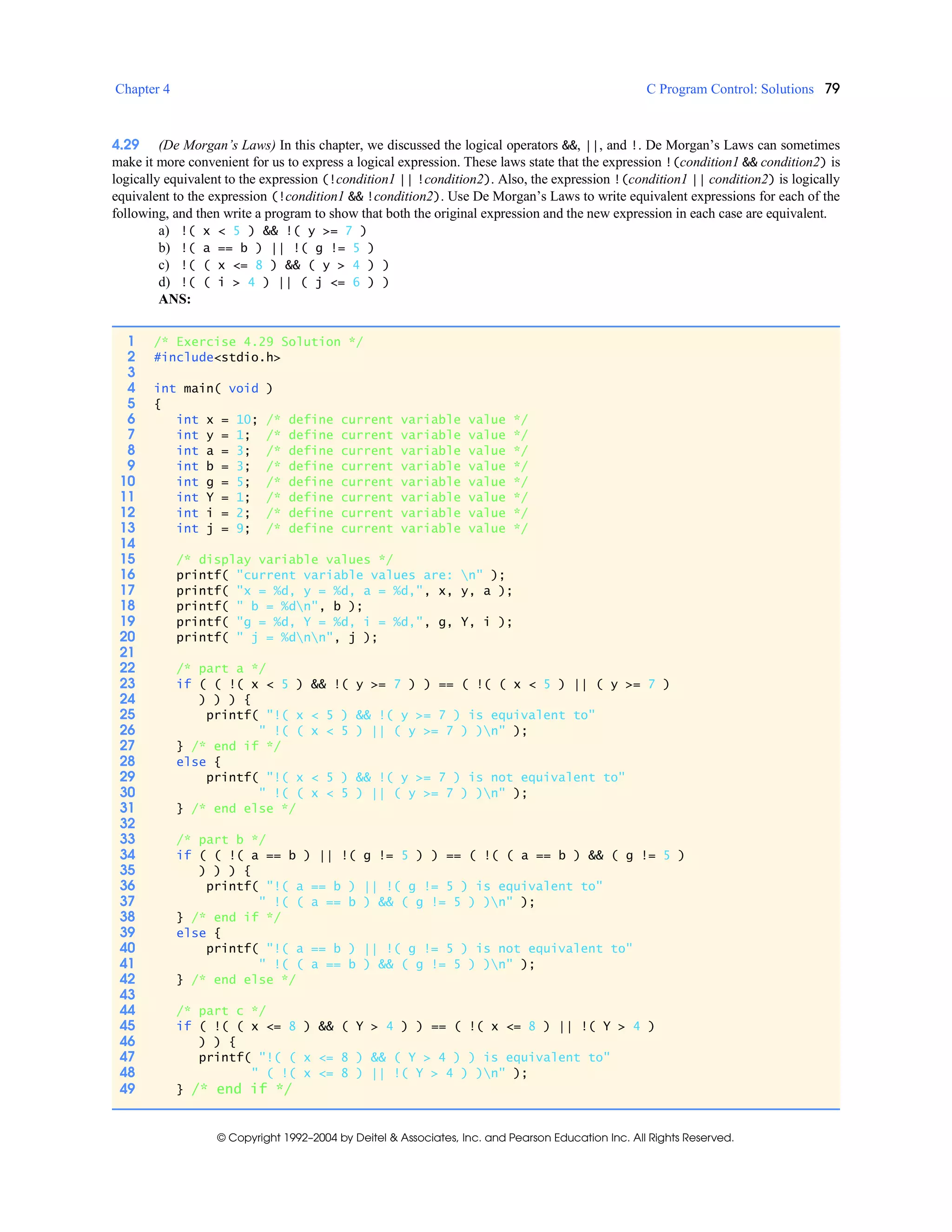Chapter 4 C Program Control: Solutions 79
© Copyright 1992–2004 by Deitel & Associates, Inc. and Pearson Education Inc. All Rights Reserved.
4.29 (De Morgan’s Laws) In this chapter, we discussed the logical operators &&, ||, and !. De Morgan’s Laws can sometimes
make it more convenient for us to express a logical expression. These laws state that the expression !(condition1 && condition2) is
logically equivalent to the expression (!condition1 || !condition2). Also, the expression !(condition1 || condition2) is logically
equivalent to the expression (!condition1 && !condition2). Use De Morgan’s Laws to write equivalent expressions for each of the
following, and then write a program to show that both the original expression and the new expression in each case are equivalent.
a) !( x < 5 ) && !( y >= 7 )
b) !( a == b ) || !( g != 5 )
c) !( ( x <= 8 ) && ( y > 4 ) )
d) !( ( i > 4 ) || ( j <= 6 ) )
ANS:
1 /* Exercise 4.29 Solution */
2 #include<stdio.h>
3
4 int main( void )
5 {
6 int x = 10; /* define current variable value */
7 int y = 1; /* define current variable value */
8 int a = 3; /* define current variable value */
9 int b = 3; /* define current variable value */
10 int g = 5; /* define current variable value */
11 int Y = 1; /* define current variable value */
12 int i = 2; /* define current variable value */
13 int j = 9; /* define current variable value */
14
15 /* display variable values */
16 printf( "current variable values are: n" );
17 printf( "x = %d, y = %d, a = %d,", x, y, a );
18 printf( " b = %dn", b );
19 printf( "g = %d, Y = %d, i = %d,", g, Y, i );
20 printf( " j = %dnn", j );
21
22 /* part a */
23 if ( ( !( x < 5 ) && !( y >= 7 ) ) == ( !( ( x < 5 ) || ( y >= 7 )
24 ) ) ) {
25 printf( "!( x < 5 ) && !( y >= 7 ) is equivalent to"
26 " !( ( x < 5 ) || ( y >= 7 ) )n" );
27 } /* end if */
28 else {
29 printf( "!( x < 5 ) && !( y >= 7 ) is not equivalent to"
30 " !( ( x < 5 ) || ( y >= 7 ) )n" );
31 } /* end else */
32
33 /* part b */
34 if ( ( !( a == b ) || !( g != 5 ) ) == ( !( ( a == b ) && ( g != 5 )
35 ) ) ) {
36 printf( "!( a == b ) || !( g != 5 ) is equivalent to"
37 " !( ( a == b ) && ( g != 5 ) )n" );
38 } /* end if */
39 else {
40 printf( "!( a == b ) || !( g != 5 ) is not equivalent to"
41 " !( ( a == b ) && ( g != 5 ) )n" );
42 } /* end else */
43
44 /* part c */
45 if ( !( ( x <= 8 ) && ( Y > 4 ) ) == ( !( x <= 8 ) || !( Y > 4 )
46 ) ) {
47 printf( "!( ( x <= 8 ) && ( Y > 4 ) ) is equivalent to"
48 " ( !( x <= 8 ) || !( Y > 4 ) )n" );
49 } /* end if */
 