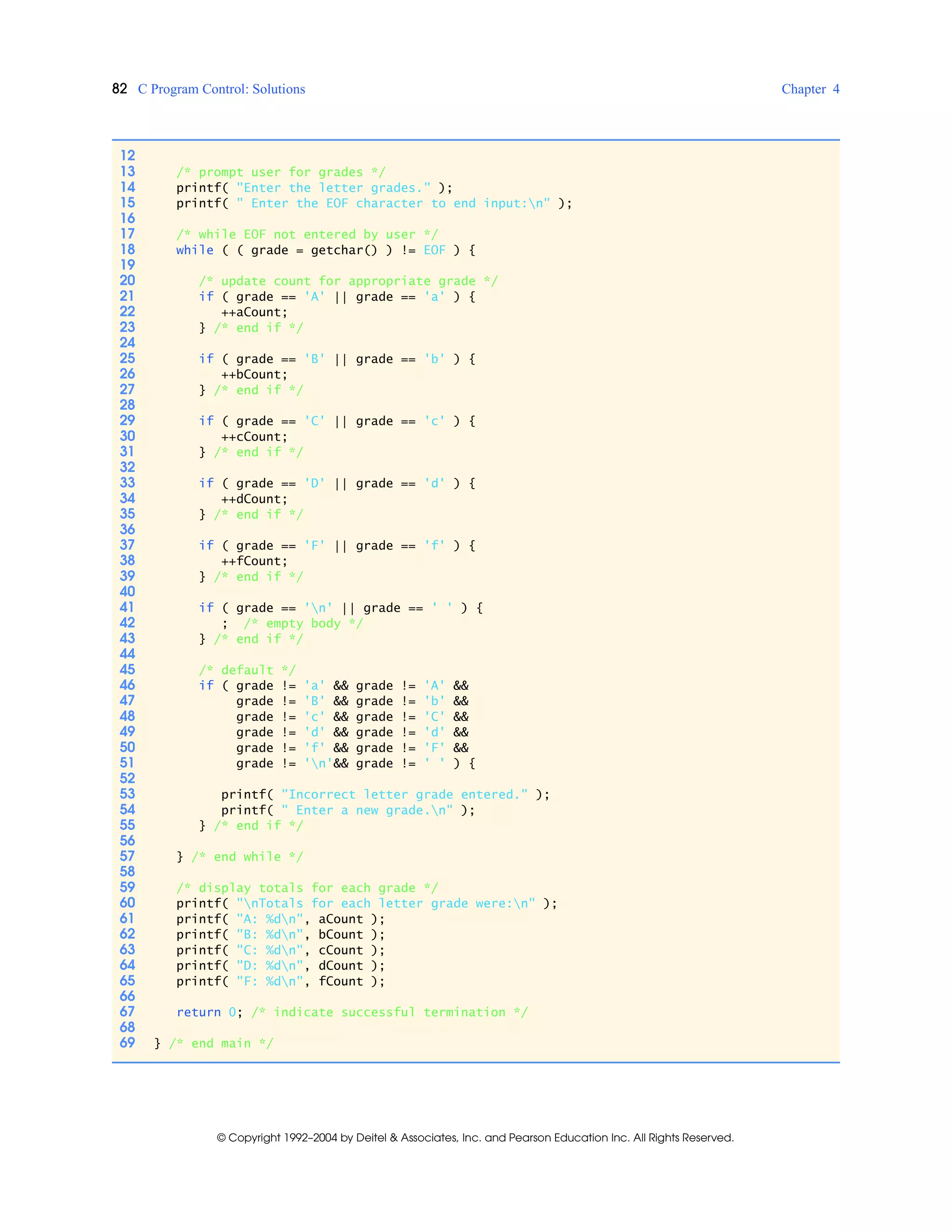 82 C Program Control: Solutions Chapter 4
© Copyright 1992–2004 by Deitel & Associates, Inc. and Pearson Education Inc. All Rights Reserved.
12
13 /* prompt user for grades */
14 printf( "Enter the letter grades." );
15 printf( " Enter the EOF character to end input:n" );
16
17 /* while EOF not entered by user */
18 while ( ( grade = getchar() ) != EOF ) {
19
20 /* update count for appropriate grade */
21 if ( grade == 'A' || grade == 'a' ) {
22 ++aCount;
23 } /* end if */
24
25 if ( grade == 'B' || grade == 'b' ) {
26 ++bCount;
27 } /* end if */
28
29 if ( grade == 'C' || grade == 'c' ) {
30 ++cCount;
31 } /* end if */
32
33 if ( grade == 'D' || grade == 'd' ) {
34 ++dCount;
35 } /* end if */
36
37 if ( grade == 'F' || grade == 'f' ) {
38 ++fCount;
39 } /* end if */
40
41 if ( grade == 'n' || grade == ' ' ) {
42 ; /* empty body */
43 } /* end if */
44
45 /* default */
46 if ( grade != 'a' && grade != 'A' &&
47 grade != 'B' && grade != 'b' &&
48 grade != 'c' && grade != 'C' &&
49 grade != 'd' && grade != 'd' &&
50 grade != 'f' && grade != 'F' &&
51 grade != 'n'&& grade != ' ' ) {
52
53 printf( "Incorrect letter grade entered." );
54 printf( " Enter a new grade.n" );
55 } /* end if */
56
57 } /* end while */
58
59 /* display totals for each grade */
60 printf( "nTotals for each letter grade were:n" );
61 printf( "A: %dn", aCount );
62 printf( "B: %dn", bCount );
63 printf( "C: %dn", cCount );
64 printf( "D: %dn", dCount );
65 printf( "F: %dn", fCount );
66
67 return 0; /* indicate successful termination */
68
69 } /* end main */
 