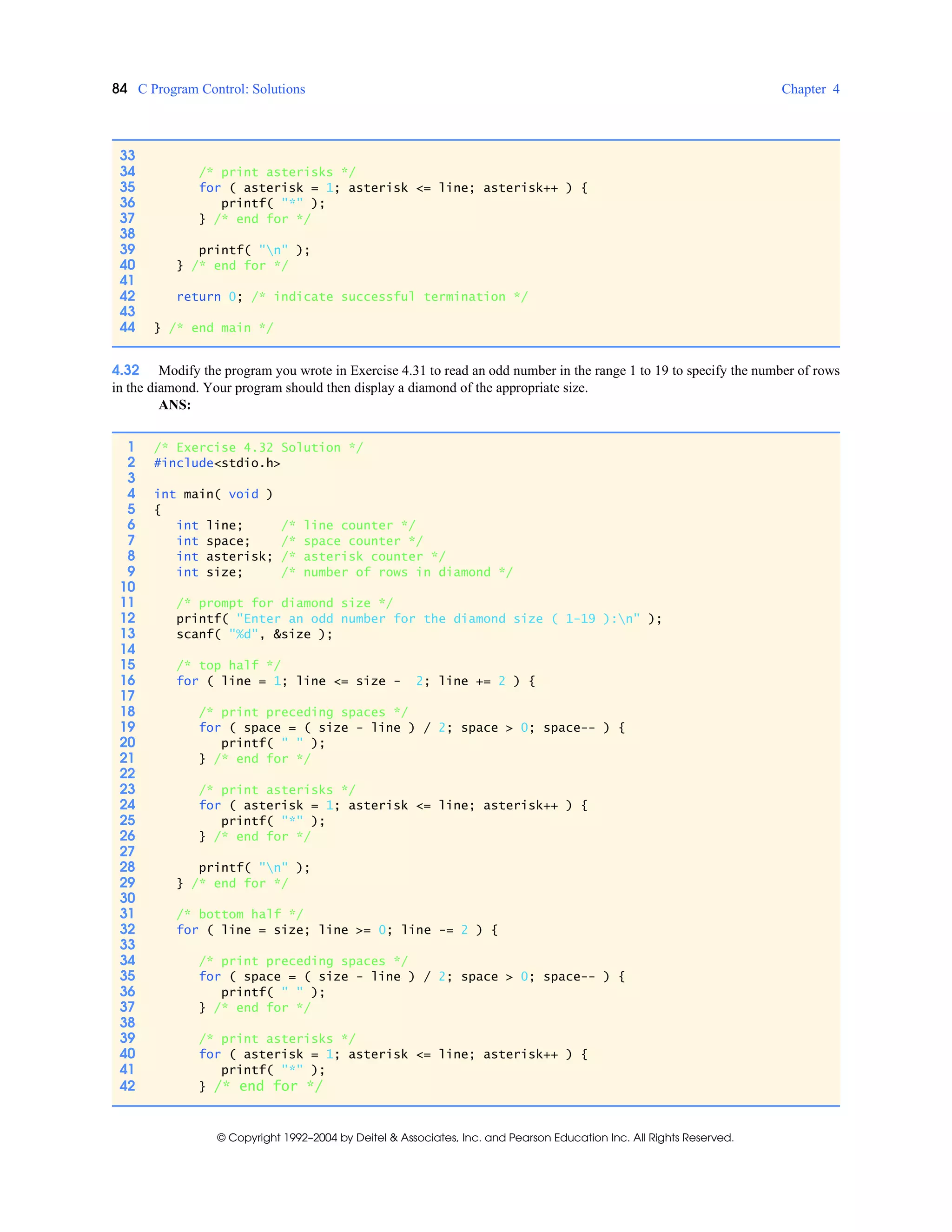 84 C Program Control: Solutions Chapter 4
© Copyright 1992–2004 by Deitel & Associates, Inc. and Pearson Education Inc. All Rights Reserved.
4.32 Modify the program you wrote in Exercise 4.31 to read an odd number in the range 1 to 19 to specify the number of rows
in the diamond. Your program should then display a diamond of the appropriate size.
ANS:
33
34 /* print asterisks */
35 for ( asterisk = 1; asterisk <= line; asterisk++ ) {
36 printf( "*" );
37 } /* end for */
38
39 printf( "n" );
40 } /* end for */
41
42 return 0; /* indicate successful termination */
43
44 } /* end main */
1 /* Exercise 4.32 Solution */
2 #include<stdio.h>
3
4 int main( void )
5 {
6 int line; /* line counter */
7 int space; /* space counter */
8 int asterisk; /* asterisk counter */
9 int size; /* number of rows in diamond */
10
11 /* prompt for diamond size */
12 printf( "Enter an odd number for the diamond size ( 1-19 ):n" );
13 scanf( "%d", &size );
14
15 /* top half */
16 for ( line = 1; line <= size - 2; line += 2 ) {
17
18 /* print preceding spaces */
19 for ( space = ( size - line ) / 2; space > 0; space-- ) {
20 printf( " " );
21 } /* end for */
22
23 /* print asterisks */
24 for ( asterisk = 1; asterisk <= line; asterisk++ ) {
25 printf( "*" );
26 } /* end for */
27
28 printf( "n" );
29 } /* end for */
30
31 /* bottom half */
32 for ( line = size; line >= 0; line -= 2 ) {
33
34 /* print preceding spaces */
35 for ( space = ( size - line ) / 2; space > 0; space-- ) {
36 printf( " " );
37 } /* end for */
38
39 /* print asterisks */
40 for ( asterisk = 1; asterisk <= line; asterisk++ ) {
41 printf( "*" );
42 } /* end for */
 