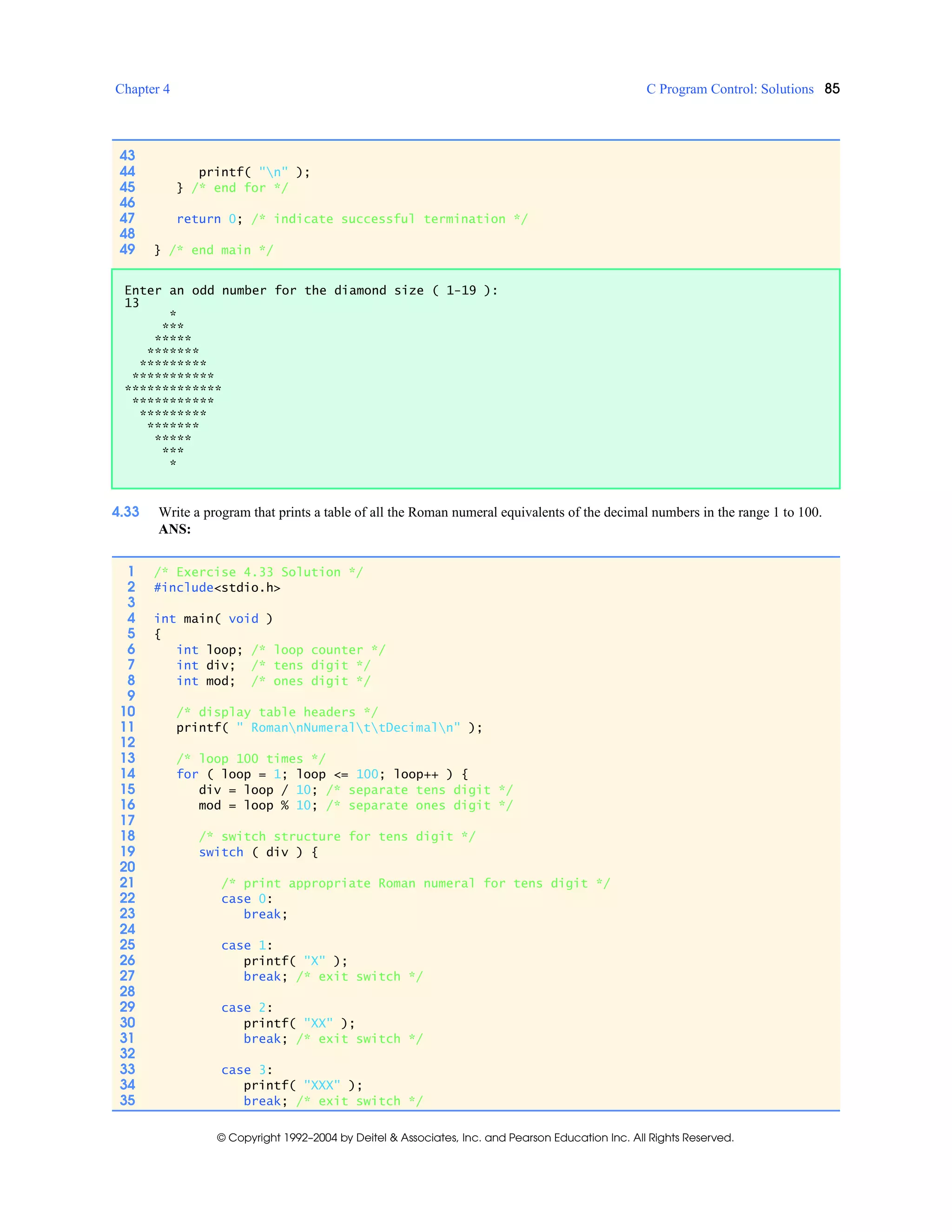 Chapter 4 C Program Control: Solutions 85
© Copyright 1992–2004 by Deitel & Associates, Inc. and Pearson Education Inc. All Rights Reserved.
4.33 Write a program that prints a table of all the Roman numeral equivalents of the decimal numbers in the range 1 to 100.
ANS:
43
44 printf( "n" );
45 } /* end for */
46
47 return 0; /* indicate successful termination */
48
49 } /* end main */
Enter an odd number for the diamond size ( 1-19 ):
13
*
***
*****
*******
*********
***********
*************
***********
*********
*******
*****
***
*
1 /* Exercise 4.33 Solution */
2 #include<stdio.h>
3
4 int main( void )
5 {
6 int loop; /* loop counter */
7 int div; /* tens digit */
8 int mod; /* ones digit */
9
10 /* display table headers */
11 printf( " RomannNumeralttDecimaln" );
12
13 /* loop 100 times */
14 for ( loop = 1; loop <= 100; loop++ ) {
15 div = loop / 10; /* separate tens digit */
16 mod = loop % 10; /* separate ones digit */
17
18 /* switch structure for tens digit */
19 switch ( div ) {
20
21 /* print appropriate Roman numeral for tens digit */
22 case 0:
23 break;
24
25 case 1:
26 printf( "X" );
27 break; /* exit switch */
28
29 case 2:
30 printf( "XX" );
31 break; /* exit switch */
32
33 case 3:
34 printf( "XXX" );
35 break; /* exit switch */
 