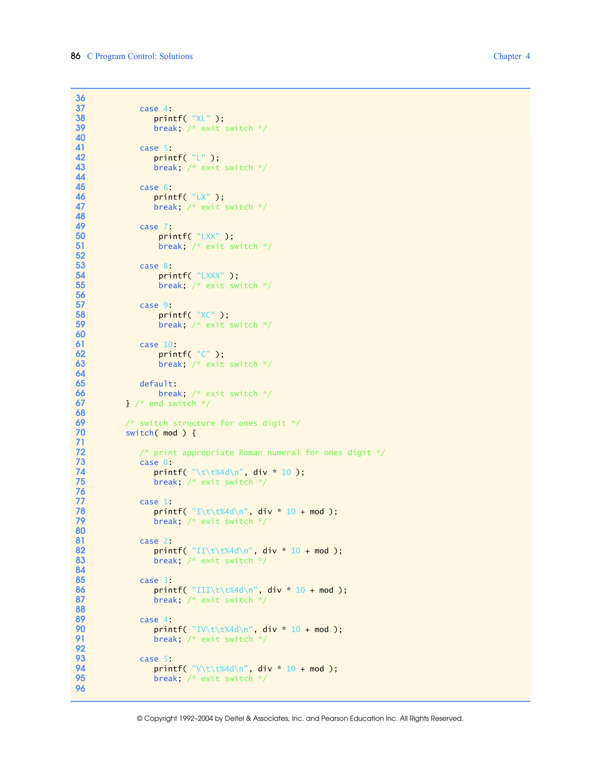 86 C Program Control: Solutions Chapter 4
© Copyright 1992–2004 by Deitel & Associates, Inc. and Pearson Education Inc. All Rights Reserved.
36
37 case 4:
38 printf( "XL" );
39 break; /* exit switch */
40
41 case 5:
42 printf( "L" );
43 break; /* exit switch */
44
45 case 6:
46 printf( "LX" );
47 break; /* exit switch */
48
49 case 7:
50 printf( "LXX" );
51 break; /* exit switch */
52
53 case 8:
54 printf( "LXXX" );
55 break; /* exit switch */
56
57 case 9:
58 printf( "XC" );
59 break; /* exit switch */
60
61 case 10:
62 printf( "C" );
63 break; /* exit switch */
64
65 default:
66 break; /* exit switch */
67 } /* end switch */
68
69 /* switch structure for ones digit */
70 switch( mod ) {
71
72 /* print appropriate Roman numeral for ones digit */
73 case 0:
74 printf( "tt%4dn", div * 10 );
75 break; /* exit switch */
76
77 case 1:
78 printf( "Itt%4dn", div * 10 + mod );
79 break; /* exit switch */
80
81 case 2:
82 printf( "IItt%4dn", div * 10 + mod );
83 break; /* exit switch */
84
85 case 3:
86 printf( "IIItt%4dn", div * 10 + mod );
87 break; /* exit switch */
88
89 case 4:
90 printf( "IVtt%4dn", div * 10 + mod );
91 break; /* exit switch */
92
93 case 5:
94 printf( "Vtt%4dn", div * 10 + mod );
95 break; /* exit switch */
96
 
