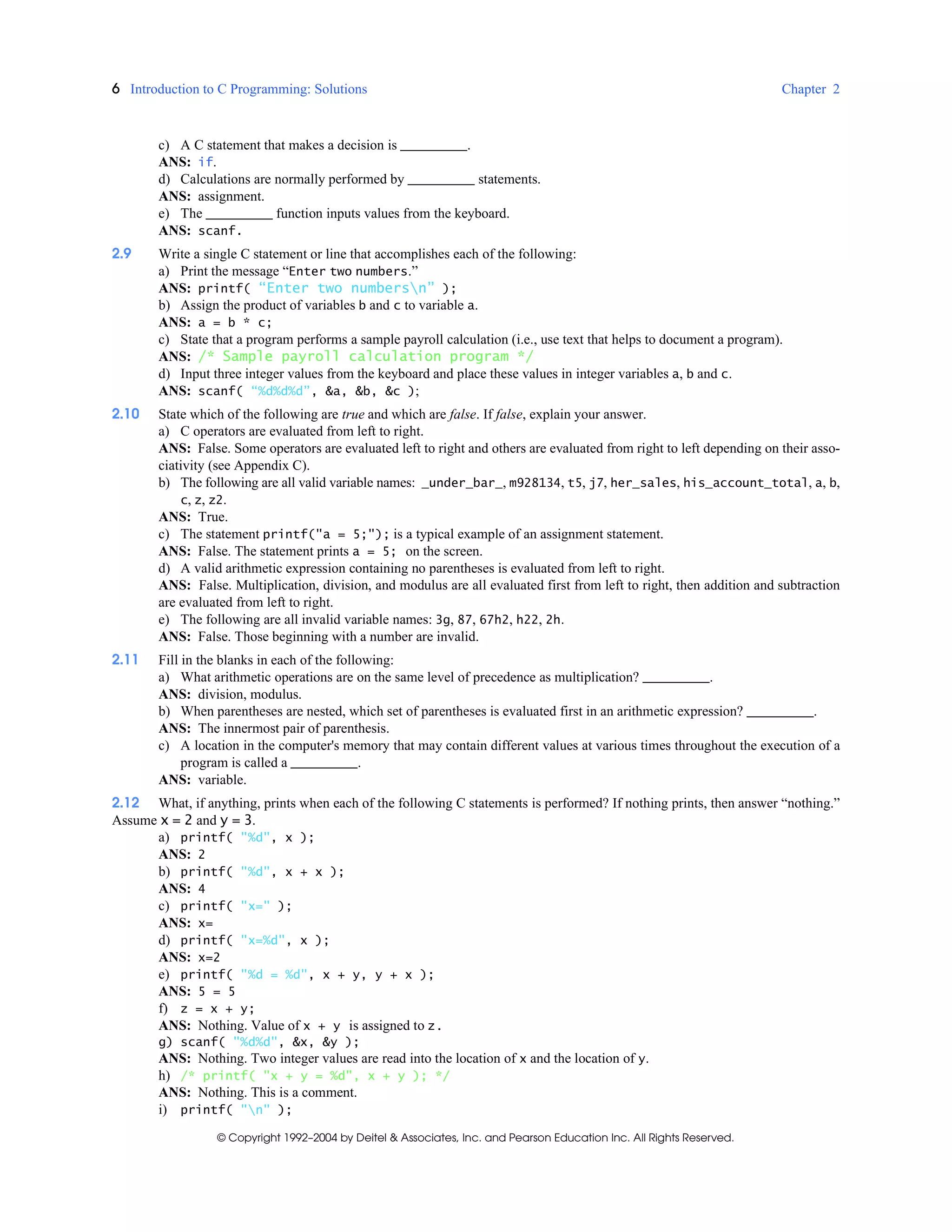 6 Introduction to C Programming: Solutions Chapter 2
© Copyright 1992–2004 by Deitel & Associates, Inc. and Pearson Education Inc. All Rights Reserved.
c) A C statement that makes a decision is .
ANS: if.
d) Calculations are normally performed by statements.
ANS: assignment.
e) The function inputs values from the keyboard.
ANS: scanf.
2.9 Write a single C statement or line that accomplishes each of the following:
a) Print the message “Enter two numbers.”
ANS: printf( “Enter two numbersn” );
b) Assign the product of variables b and c to variable a.
ANS: a = b * c;
c) State that a program performs a sample payroll calculation (i.e., use text that helps to document a program).
ANS: /* Sample payroll calculation program */
d) Input three integer values from the keyboard and place these values in integer variables a, b and c.
ANS: scanf( “%d%d%d”, &a, &b, &c );
2.10 State which of the following are true and which are false. If false, explain your answer.
a) C operators are evaluated from left to right.
ANS: False. Some operators are evaluated left to right and others are evaluated from right to left depending on their asso-
ciativity (see Appendix C).
b) The following are all valid variable names: _under_bar_, m928134, t5, j7, her_sales, his_account_total, a, b,
c, z, z2.
ANS: True.
c) The statement printf("a = 5;"); is a typical example of an assignment statement.
ANS: False. The statement prints a = 5; on the screen.
d) A valid arithmetic expression containing no parentheses is evaluated from left to right.
ANS: False. Multiplication, division, and modulus are all evaluated first from left to right, then addition and subtraction
are evaluated from left to right.
e) The following are all invalid variable names: 3g, 87, 67h2, h22, 2h.
ANS: False. Those beginning with a number are invalid.
2.11 Fill in the blanks in each of the following:
a) What arithmetic operations are on the same level of precedence as multiplication? .
ANS: division, modulus.
b) When parentheses are nested, which set of parentheses is evaluated first in an arithmetic expression? .
ANS: The innermost pair of parenthesis.
c) A location in the computer's memory that may contain different values at various times throughout the execution of a
program is called a .
ANS: variable.
2.12 What, if anything, prints when each of the following C statements is performed? If nothing prints, then answer “nothing.”
Assume x = 2 and y = 3.
a) printf( "%d", x );
ANS: 2
b) printf( "%d", x + x );
ANS: 4
c) printf( "x=" );
ANS: x=
d) printf( "x=%d", x );
ANS: x=2
e) printf( "%d = %d", x + y, y + x );
ANS: 5 = 5
f) z = x + y;
ANS: Nothing. Value of x + y is assigned to z.
g) scanf( "%d%d", &x, &y );
ANS: Nothing. Two integer values are read into the location of x and the location of y.
h) /* printf( "x + y = %d", x + y ); */
ANS: Nothing. This is a comment.
i) printf( "n" );
 
