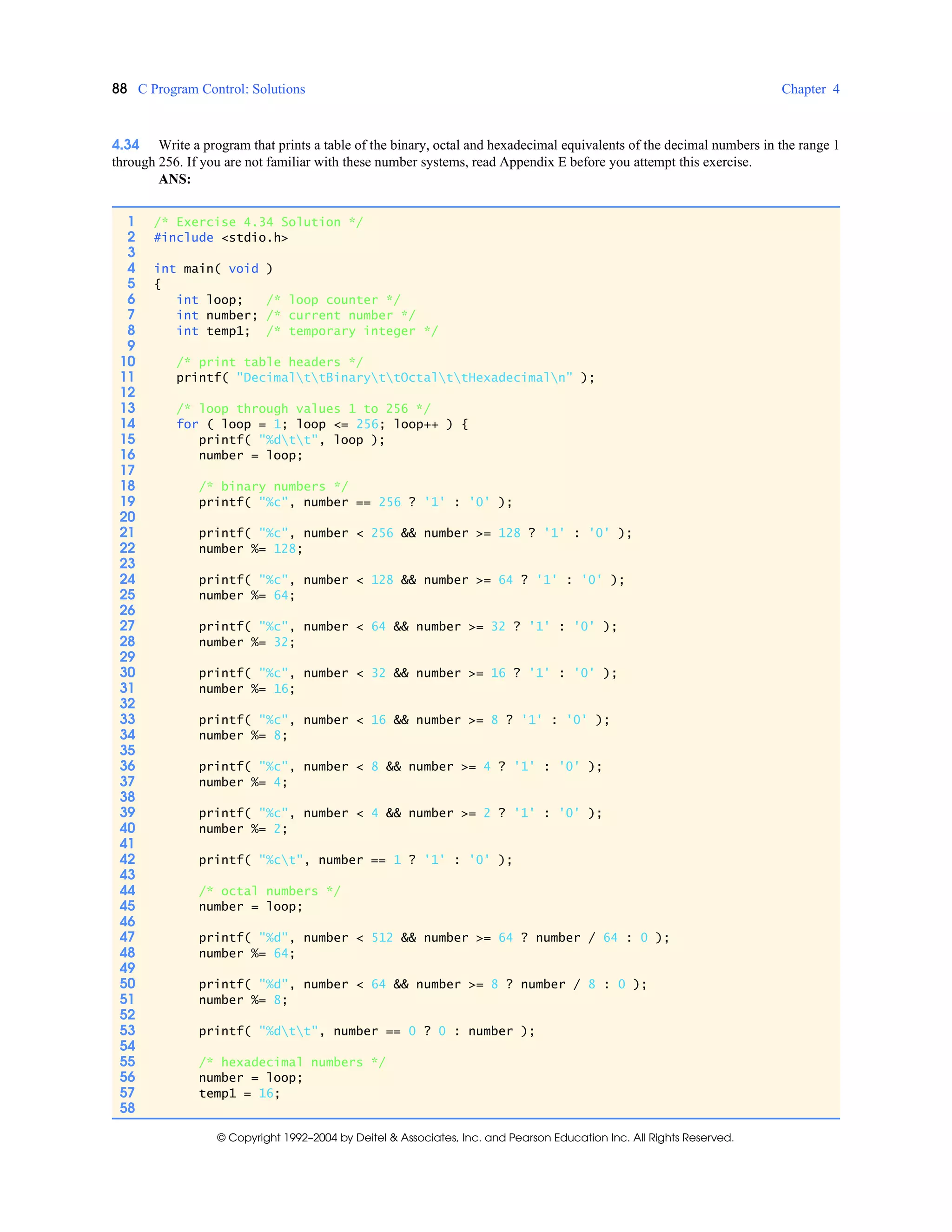 88 C Program Control: Solutions Chapter 4
© Copyright 1992–2004 by Deitel & Associates, Inc. and Pearson Education Inc. All Rights Reserved.
4.34 Write a program that prints a table of the binary, octal and hexadecimal equivalents of the decimal numbers in the range 1
through 256. If you are not familiar with these number systems, read Appendix E before you attempt this exercise.
ANS:
1 /* Exercise 4.34 Solution */
2 #include <stdio.h>
3
4 int main( void )
5 {
6 int loop; /* loop counter */
7 int number; /* current number */
8 int temp1; /* temporary integer */
9
10 /* print table headers */
11 printf( "DecimalttBinaryttOctalttHexadecimaln" );
12
13 /* loop through values 1 to 256 */
14 for ( loop = 1; loop <= 256; loop++ ) {
15 printf( "%dtt", loop );
16 number = loop;
17
18 /* binary numbers */
19 printf( "%c", number == 256 ? '1' : '0' );
20
21 printf( "%c", number < 256 && number >= 128 ? '1' : '0' );
22 number %= 128;
23
24 printf( "%c", number < 128 && number >= 64 ? '1' : '0' );
25 number %= 64;
26
27 printf( "%c", number < 64 && number >= 32 ? '1' : '0' );
28 number %= 32;
29
30 printf( "%c", number < 32 && number >= 16 ? '1' : '0' );
31 number %= 16;
32
33 printf( "%c", number < 16 && number >= 8 ? '1' : '0' );
34 number %= 8;
35
36 printf( "%c", number < 8 && number >= 4 ? '1' : '0' );
37 number %= 4;
38
39 printf( "%c", number < 4 && number >= 2 ? '1' : '0' );
40 number %= 2;
41
42 printf( "%ct", number == 1 ? '1' : '0' );
43
44 /* octal numbers */
45 number = loop;
46
47 printf( "%d", number < 512 && number >= 64 ? number / 64 : 0 );
48 number %= 64;
49
50 printf( "%d", number < 64 && number >= 8 ? number / 8 : 0 );
51 number %= 8;
52
53 printf( "%dtt", number == 0 ? 0 : number );
54
55 /* hexadecimal numbers */
56 number = loop;
57 temp1 = 16;
58
 