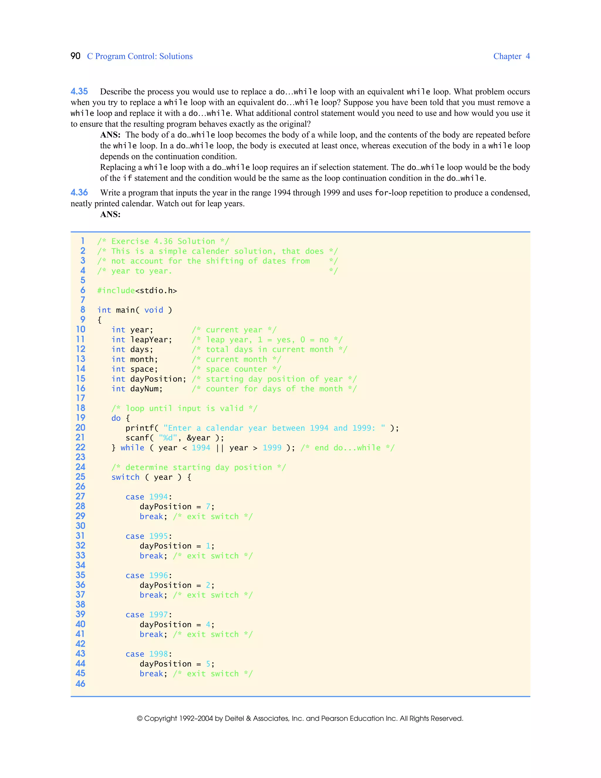 90 C Program Control: Solutions Chapter 4
© Copyright 1992–2004 by Deitel & Associates, Inc. and Pearson Education Inc. All Rights Reserved.
4.35 Describe the process you would use to replace a do…while loop with an equivalent while loop. What problem occurs
when you try to replace a while loop with an equivalent do…while loop? Suppose you have been told that you must remove a
while loop and replace it with a do…while. What additional control statement would you need to use and how would you use it
to ensure that the resulting program behaves exactly as the original?
ANS: The body of a do…while loop becomes the body of a while loop, and the contents of the body are repeated before
the while loop. In a do…while loop, the body is executed at least once, whereas execution of the body in a while loop
depends on the continuation condition.
Replacing a while loop with a do…while loop requires an if selection statement. The do…while loop would be the body
of the if statement and the condition would be the same as the loop continuation condition in the do…while.
4.36 Write a program that inputs the year in the range 1994 through 1999 and uses for-loop repetition to produce a condensed,
neatly printed calendar. Watch out for leap years.
ANS:
1 /* Exercise 4.36 Solution */
2 /* This is a simple calender solution, that does */
3 /* not account for the shifting of dates from */
4 /* year to year. */
5
6 #include<stdio.h>
7
8 int main( void )
9 {
10 int year; /* current year */
11 int leapYear; /* leap year, 1 = yes, 0 = no */
12 int days; /* total days in current month */
13 int month; /* current month */
14 int space; /* space counter */
15 int dayPosition; /* starting day position of year */
16 int dayNum; /* counter for days of the month */
17
18 /* loop until input is valid */
19 do {
20 printf( "Enter a calendar year between 1994 and 1999: " );
21 scanf( "%d", &year );
22 } while ( year < 1994 || year > 1999 ); /* end do...while */
23
24 /* determine starting day position */
25 switch ( year ) {
26
27 case 1994:
28 dayPosition = 7;
29 break; /* exit switch */
30
31 case 1995:
32 dayPosition = 1;
33 break; /* exit switch */
34
35 case 1996:
36 dayPosition = 2;
37 break; /* exit switch */
38
39 case 1997:
40 dayPosition = 4;
41 break; /* exit switch */
42
43 case 1998:
44 dayPosition = 5;
45 break; /* exit switch */
46
 