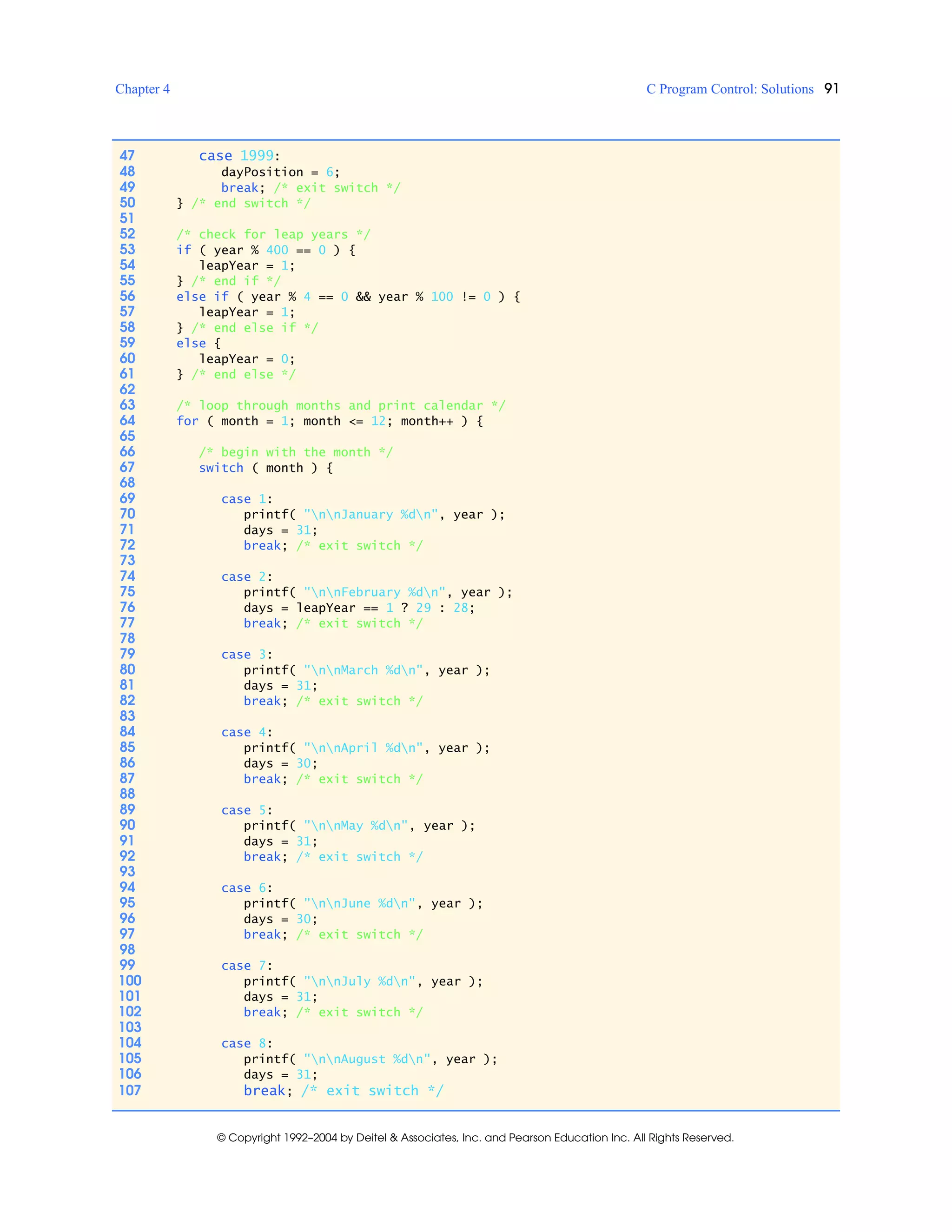 Chapter 4 C Program Control: Solutions 91
© Copyright 1992–2004 by Deitel & Associates, Inc. and Pearson Education Inc. All Rights Reserved.
47 case 1999:
48 dayPosition = 6;
49 break; /* exit switch */
50 } /* end switch */
51
52 /* check for leap years */
53 if ( year % 400 == 0 ) {
54 leapYear = 1;
55 } /* end if */
56 else if ( year % 4 == 0 && year % 100 != 0 ) {
57 leapYear = 1;
58 } /* end else if */
59 else {
60 leapYear = 0;
61 } /* end else */
62
63 /* loop through months and print calendar */
64 for ( month = 1; month <= 12; month++ ) {
65
66 /* begin with the month */
67 switch ( month ) {
68
69 case 1:
70 printf( "nnJanuary %dn", year );
71 days = 31;
72 break; /* exit switch */
73
74 case 2:
75 printf( "nnFebruary %dn", year );
76 days = leapYear == 1 ? 29 : 28;
77 break; /* exit switch */
78
79 case 3:
80 printf( "nnMarch %dn", year );
81 days = 31;
82 break; /* exit switch */
83
84 case 4:
85 printf( "nnApril %dn", year );
86 days = 30;
87 break; /* exit switch */
88
89 case 5:
90 printf( "nnMay %dn", year );
91 days = 31;
92 break; /* exit switch */
93
94 case 6:
95 printf( "nnJune %dn", year );
96 days = 30;
97 break; /* exit switch */
98
99 case 7:
100 printf( "nnJuly %dn", year );
101 days = 31;
102 break; /* exit switch */
103
104 case 8:
105 printf( "nnAugust %dn", year );
106 days = 31;
107 break; /* exit switch */
 