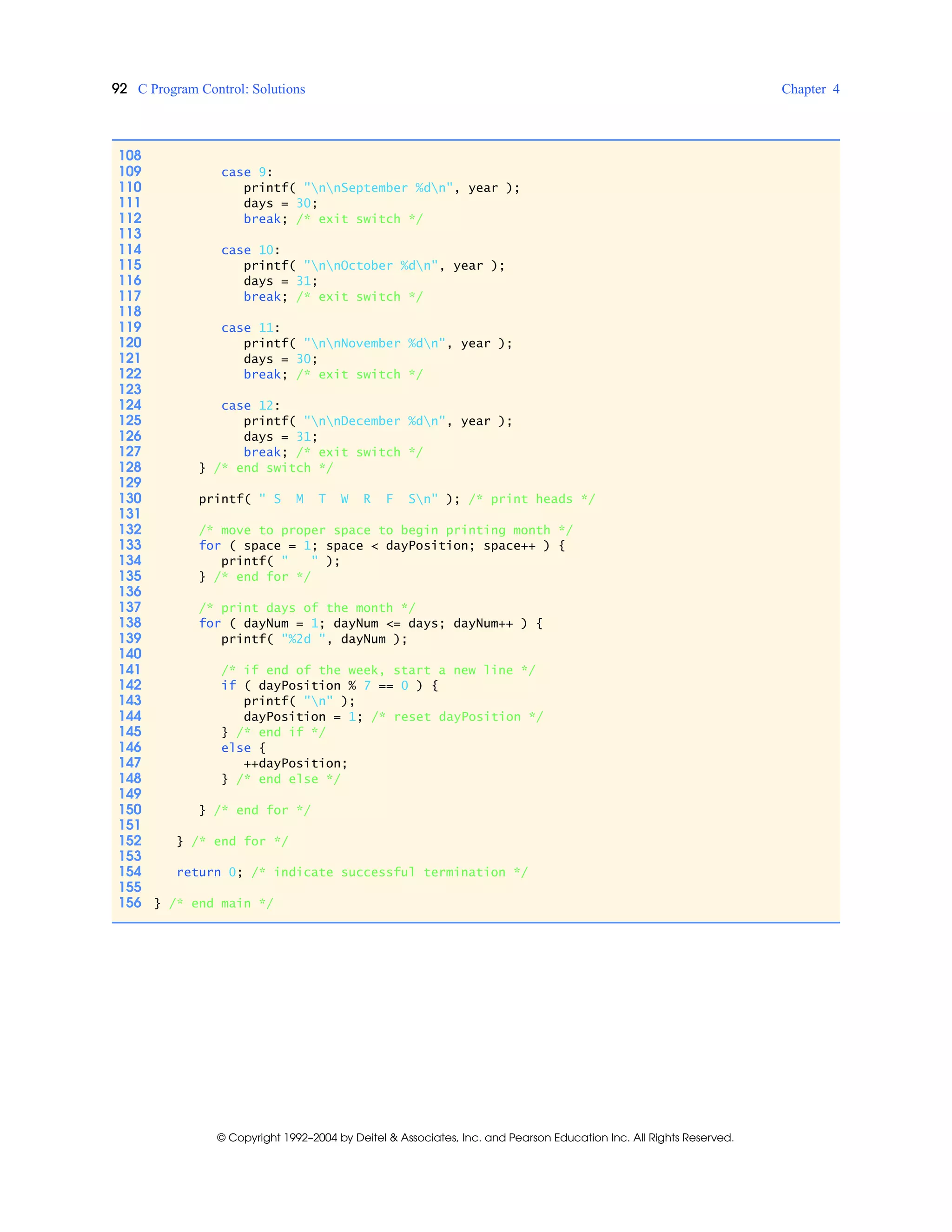 92 C Program Control: Solutions Chapter 4
© Copyright 1992–2004 by Deitel & Associates, Inc. and Pearson Education Inc. All Rights Reserved.
108
109 case 9:
110 printf( "nnSeptember %dn", year );
111 days = 30;
112 break; /* exit switch */
113
114 case 10:
115 printf( "nnOctober %dn", year );
116 days = 31;
117 break; /* exit switch */
118
119 case 11:
120 printf( "nnNovember %dn", year );
121 days = 30;
122 break; /* exit switch */
123
124 case 12:
125 printf( "nnDecember %dn", year );
126 days = 31;
127 break; /* exit switch */
128 } /* end switch */
129
130 printf( " S M T W R F Sn" ); /* print heads */
131
132 /* move to proper space to begin printing month */
133 for ( space = 1; space < dayPosition; space++ ) {
134 printf( " " );
135 } /* end for */
136
137 /* print days of the month */
138 for ( dayNum = 1; dayNum <= days; dayNum++ ) {
139 printf( "%2d ", dayNum );
140
141 /* if end of the week, start a new line */
142 if ( dayPosition % 7 == 0 ) {
143 printf( "n" );
144 dayPosition = 1; /* reset dayPosition */
145 } /* end if */
146 else {
147 ++dayPosition;
148 } /* end else */
149
150 } /* end for */
151
152 } /* end for */
153
154 return 0; /* indicate successful termination */
155
156 } /* end main */
 