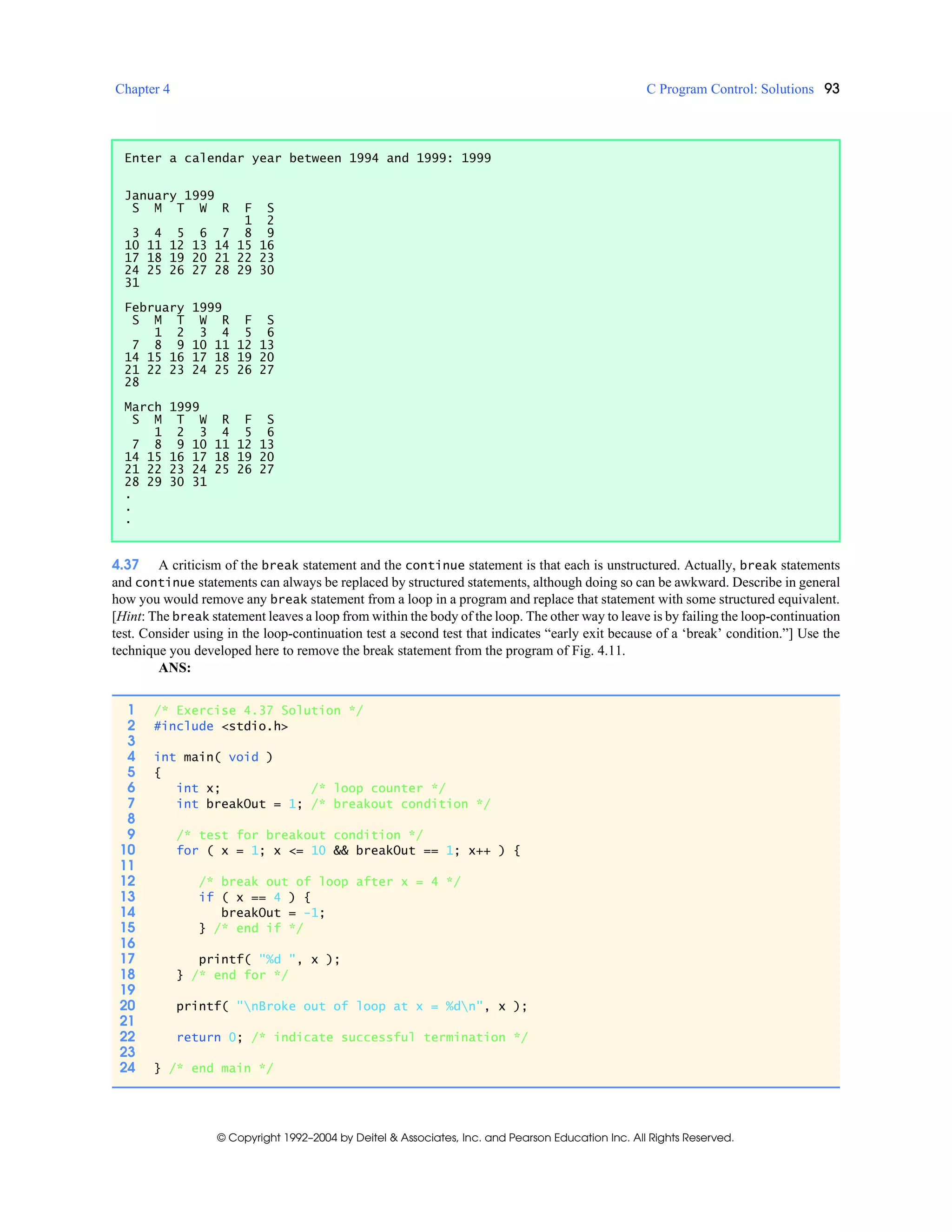 Chapter 4 C Program Control: Solutions 93
© Copyright 1992–2004 by Deitel & Associates, Inc. and Pearson Education Inc. All Rights Reserved.
4.37 A criticism of the break statement and the continue statement is that each is unstructured. Actually, break statements
and continue statements can always be replaced by structured statements, although doing so can be awkward. Describe in general
how you would remove any break statement from a loop in a program and replace that statement with some structured equivalent.
[Hint: The break statement leaves a loop from within the body of the loop. The other way to leave is by failing the loop-continuation
test. Consider using in the loop-continuation test a second test that indicates “early exit because of a ‘break’ condition.”] Use the
technique you developed here to remove the break statement from the program of Fig. 4.11.
ANS:
Enter a calendar year between 1994 and 1999: 1999
January 1999
S M T W R F S
1 2
3 4 5 6 7 8 9
10 11 12 13 14 15 16
17 18 19 20 21 22 23
24 25 26 27 28 29 30
31
February 1999
S M T W R F S
1 2 3 4 5 6
7 8 9 10 11 12 13
14 15 16 17 18 19 20
21 22 23 24 25 26 27
28
March 1999
S M T W R F S
1 2 3 4 5 6
7 8 9 10 11 12 13
14 15 16 17 18 19 20
21 22 23 24 25 26 27
28 29 30 31
.
.
.
1 /* Exercise 4.37 Solution */
2 #include <stdio.h>
3
4 int main( void )
5 {
6 int x; /* loop counter */
7 int breakOut = 1; /* breakout condition */
8
9 /* test for breakout condition */
10 for ( x = 1; x <= 10 && breakOut == 1; x++ ) {
11
12 /* break out of loop after x = 4 */
13 if ( x == 4 ) {
14 breakOut = -1;
15 } /* end if */
16
17 printf( "%d ", x );
18 } /* end for */
19
20 printf( "nBroke out of loop at x = %dn", x );
21
22 return 0; /* indicate successful termination */
23
24 } /* end main */
 