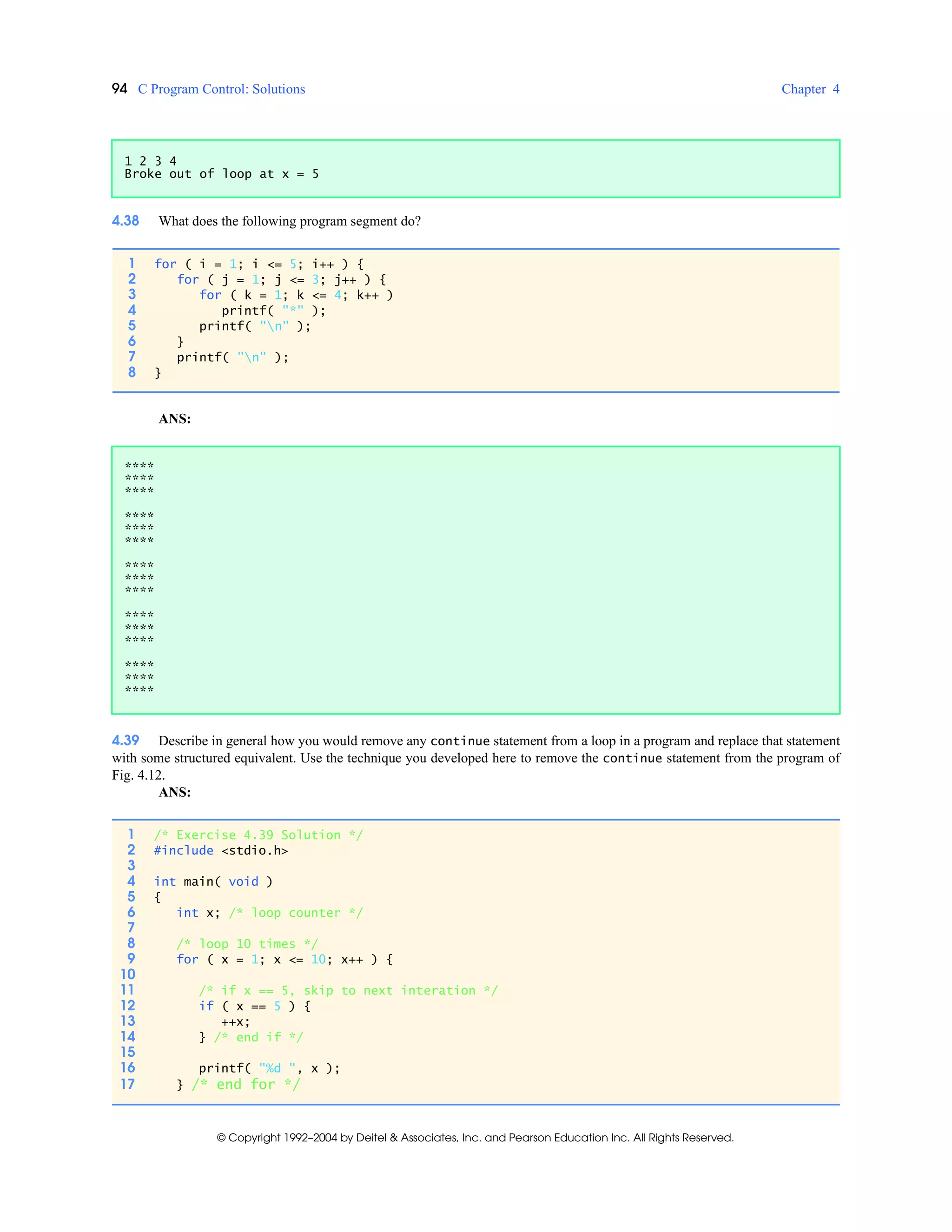 94 C Program Control: Solutions Chapter 4
© Copyright 1992–2004 by Deitel & Associates, Inc. and Pearson Education Inc. All Rights Reserved.
4.38 What does the following program segment do?
ANS:
4.39 Describe in general how you would remove any continue statement from a loop in a program and replace that statement
with some structured equivalent. Use the technique you developed here to remove the continue statement from the program of
Fig. 4.12.
ANS:
1 2 3 4
Broke out of loop at x = 5
1 for ( i = 1; i <= 5; i++ ) {
2 for ( j = 1; j <= 3; j++ ) {
3 for ( k = 1; k <= 4; k++ )
4 printf( "*" );
5 printf( "n" );
6 }
7 printf( "n" );
8 }
****
****
****
****
****
****
****
****
****
****
****
****
****
****
****
1 /* Exercise 4.39 Solution */
2 #include <stdio.h>
3
4 int main( void )
5 {
6 int x; /* loop counter */
7
8 /* loop 10 times */
9 for ( x = 1; x <= 10; x++ ) {
10
11 /* if x == 5, skip to next interation */
12 if ( x == 5 ) {
13 ++x;
14 } /* end if */
15
16 printf( "%d ", x );
17 } /* end for */
 