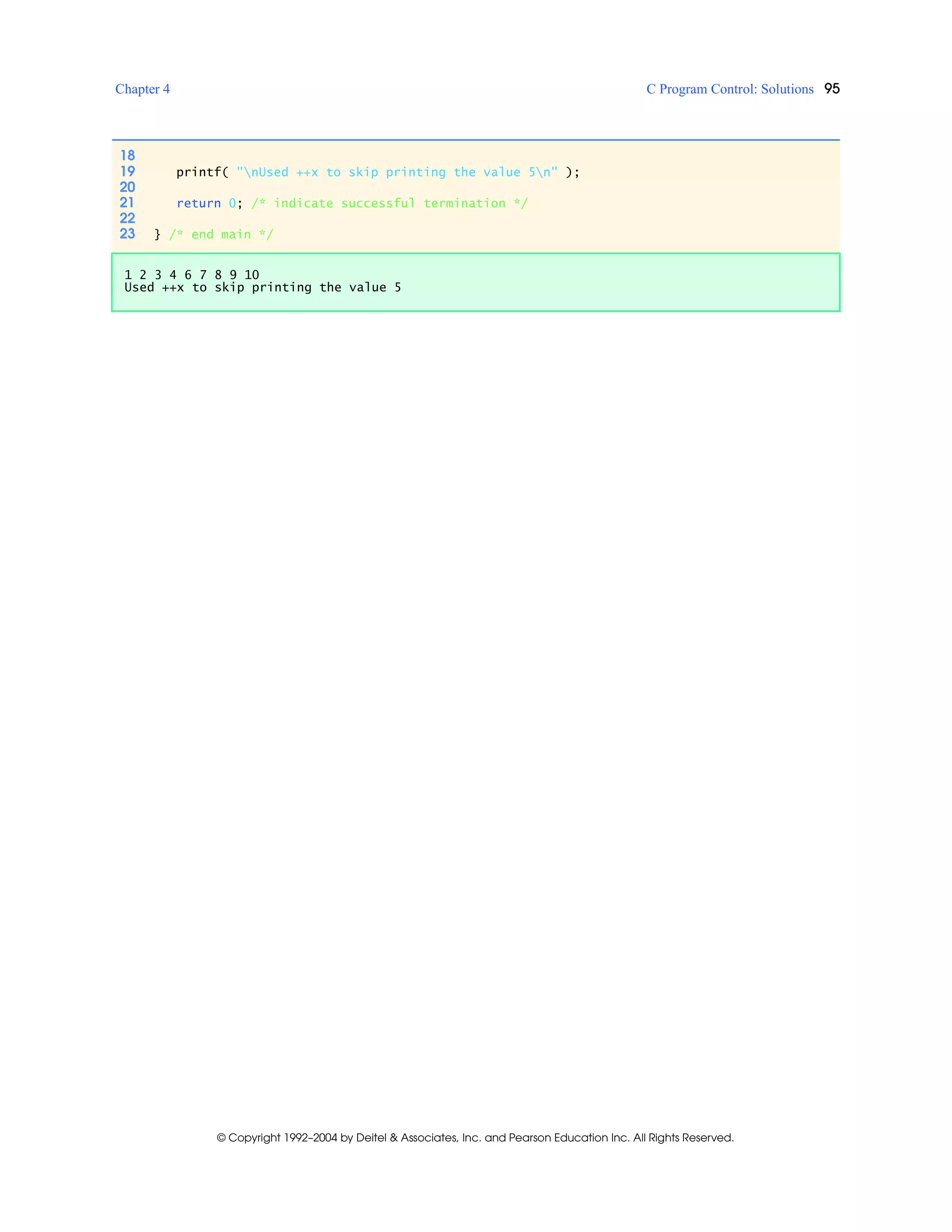 Chapter 4 C Program Control: Solutions 95
© Copyright 1992–2004 by Deitel & Associates, Inc. and Pearson Education Inc. All Rights Reserved.
18
19 printf( "nUsed ++x to skip printing the value 5n" );
20
21 return 0; /* indicate successful termination */
22
23 } /* end main */
1 2 3 4 6 7 8 9 10
Used ++x to skip printing the value 5
 