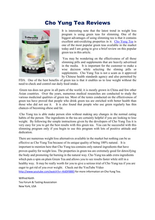 Cho Yung Tea Reviews
                                   It is interesting note that the latest trend in weight loss
                                   program is using green teas for slimming. One of the
                                   biggest advantages of using slimming tea is that it contains
                                   excellent anti-oxidizing properties in it. Cho Yung Tea is
                                   one of the most popular green teas available in the market
                                   today and I am going to give a brief review on this popular
                                   green tea in this article.
                                   You may be wondering on the effectiveness of all those
                                  slimming pills and supplements that are heavily advertised
                                  in the media. It is important for the customer to make a
                                  wise decision while selecting the sliming pills or
                                  supplements. Cho Yung Tea is not a scam as it approved
                                  by Chinese health standards agency and also permitted by
FDA. One of the best benefits of green tea is that it enables us to lose weight without the
need to check and control our daily food intake.
 Green tea does not grow in all parts of the world; it is mostly grown in China and few other
Asian countries. Over the years, numerous medical researches are conducted to study the
various medicinal qualities of green tea. Most of the testes conducted on the effectiveness of
green tea have proved that people who drink green tea are enriched with better health than
those who did not use it. It is also found that people who use green regularly has thin
chances of becoming obese and fat.
 Cho Yung tea is able make person slim without making any changes in the normal eating
habits of the person. The ingredients in the tea are certainly helpful if you are looking to lose
weight. By following the simple instructions given by the developers of Cho Yung Tea it is
very easy for you to get the best results with this green tea. You can be successful with this
slimming program only if you begin to use this program with lots of positive attitude and
dedication.
There are numerous weight loss alternatives available in the market but nothing can be as
effective as Cho Yung Tea because of its unique quality of being 100% natural. It is
important to mention here that Cho Yung tea contains only natural ingredients that have
proven quality for weight loss. The properties in green tea are extremely good for detoxifying
the body and promoting fat burning in the natural way. Cho Yung tea adds extra ingredients
which puts a spin on plain Green Tea and allows you to see results faster while still in a
healthy way. It may be really worth for you to give a serious trial of Cho Yung tea if you are
eager to get rid of you over weight. Check out the YouTube Video
http://www.youtube.com/watch?v=-4IdDFl88EI for more information on Cho Yung Tea.

Wilfred Keith
Tea Forum & Tasting Association
New York, USA
 