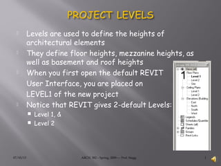 07/10/13 ARCH. 382 – Spring, 2009---- Prof. Stagg 1
 Levels are used to define the heights of
architectural elements
 They define floor heights, mezzanine heights, as
well as basement and roof heights
 When you first open the default REVIT
User Interface, you are placed on
LEVEL1 of the new project
 Notice that REVIT gives 2-default Levels:
 Level 1, &
 Level 2
 