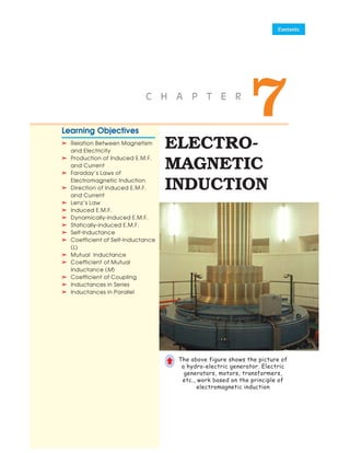 ELECTRO-
MAGNETIC
INDUCTION
7
C H A P T E R
Learning Objectives
➣
➣
➣
➣
➣ Relation Between Magnetism
and Electricity
➣
➣
➣
➣
➣ Production of Induced E.M.F.
and Current
➣
➣
➣
➣
➣ Faraday’s Laws of
Electromagnetic Induction
➣
➣
➣
➣
➣ Direction of Induced E.M.F.
and Current
➣
➣
➣
➣
➣ Lenz’s Law
➣
➣
➣
➣
➣ Induced E.M.F.
➣
➣
➣
➣
➣ Dynamically-induced E.M.F.
➣
➣
➣
➣
➣ Statically-induced E.M.F.
➣
➣
➣
➣
➣ Self-Inductance
➣
➣
➣
➣
➣ Coefficient of Self-Inductance
(L)
➣
➣
➣
➣
➣ Mutual Inductance
➣
➣
➣
➣
➣ Coefficient of Mutual
Inductance (M)
➣
➣
➣
➣
➣ Coefficient of Coupling
➣
➣
➣
➣
➣ Inductances in Series
➣
➣
➣
➣
➣ Inductances in Parallel
The above figure shows the picture of
a hydro-electric generator. Electric
generators, motors, transformers,
etc., work based on the principle of
electromagnetic induction
©
 
