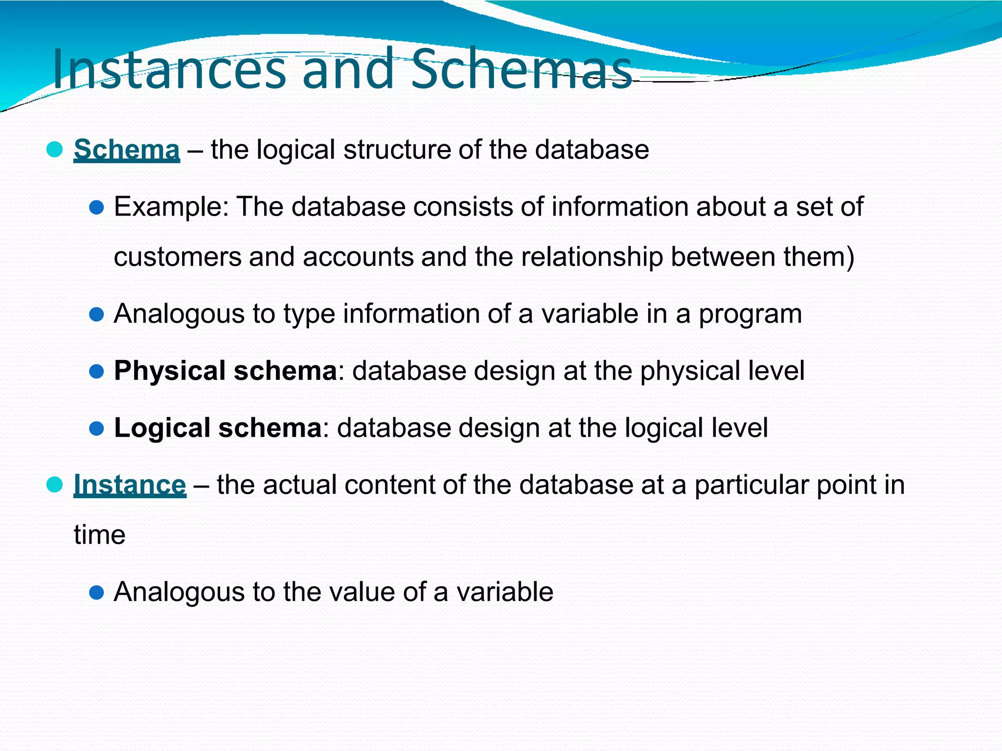 Instances and Schemas
⚫ Schema – the logical structure of the database
⚫ Example: The database consists of information about a set of
customers and accounts and the relationship between them)
⚫ Analogous to type information of a variable in a program
⚫ Physical schema: database design at the physical level
⚫ Logical schema: database design at the logical level
⚫ Instance – the actual content of the database at a particular point in
time
⚫ Analogous to the value of a variable
 