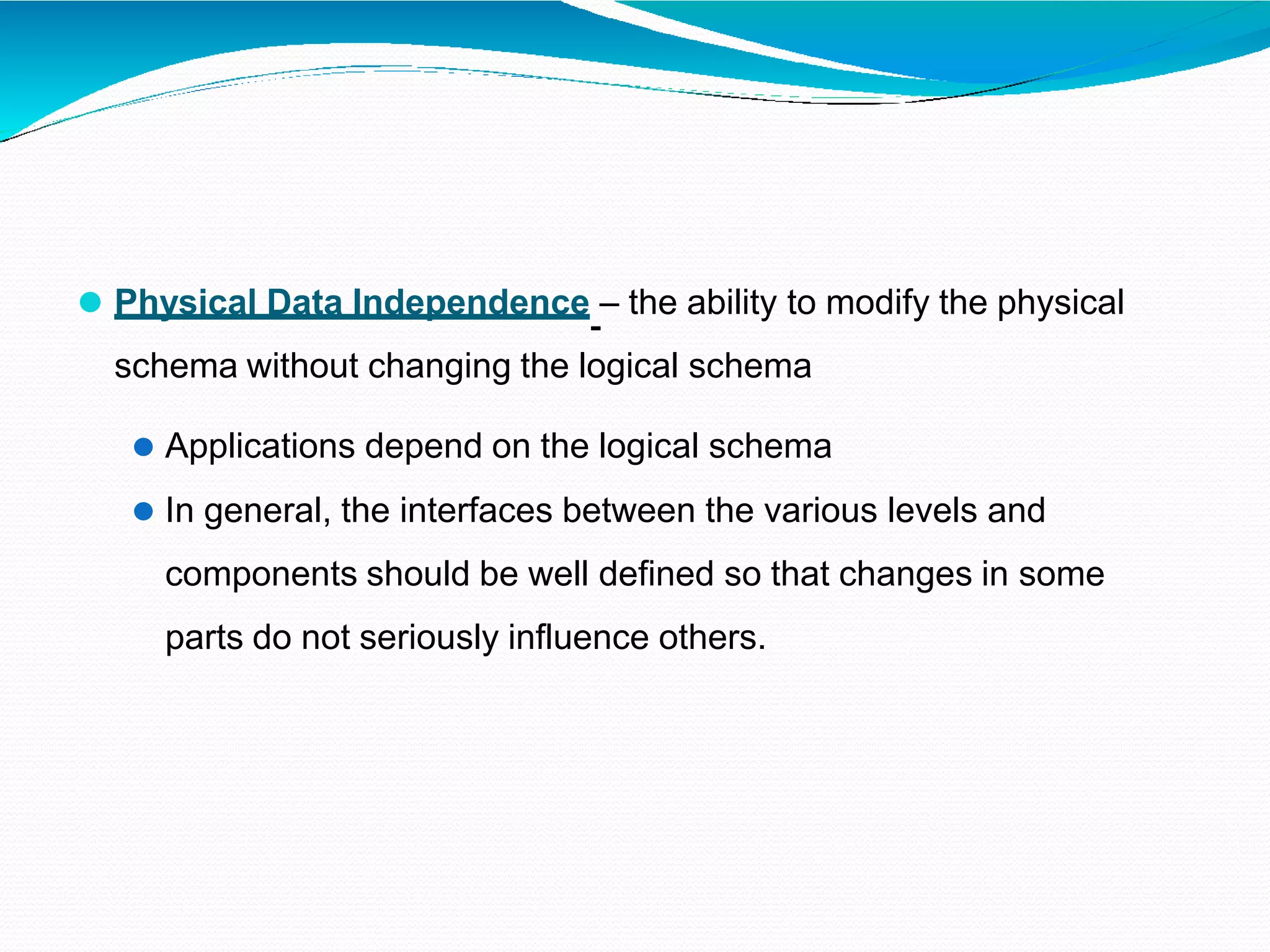 ⚫ Physical Data Independence – the ability to modify the physical
schema without changing the logical schema
⚫ Applications depend on the logical schema
⚫ In general, the interfaces between the various levels and
components should be well defined so that changes in some
parts do not seriously influence others.
 