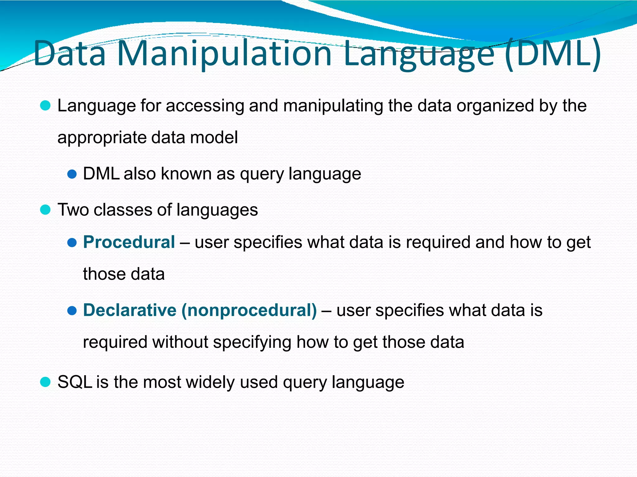 Data Manipulation Language (DML)
⚫ Language for accessing and manipulating the data organized by the
appropriate data model
⚫ DML also known as query language
⚫ Two classes of languages
⚫ Procedural – user specifies what data is required and how to get
those data
⚫ Declarative (nonprocedural) – user specifies what data is
required without specifying how to get those data
⚫ SQL is the most widely used query language
 