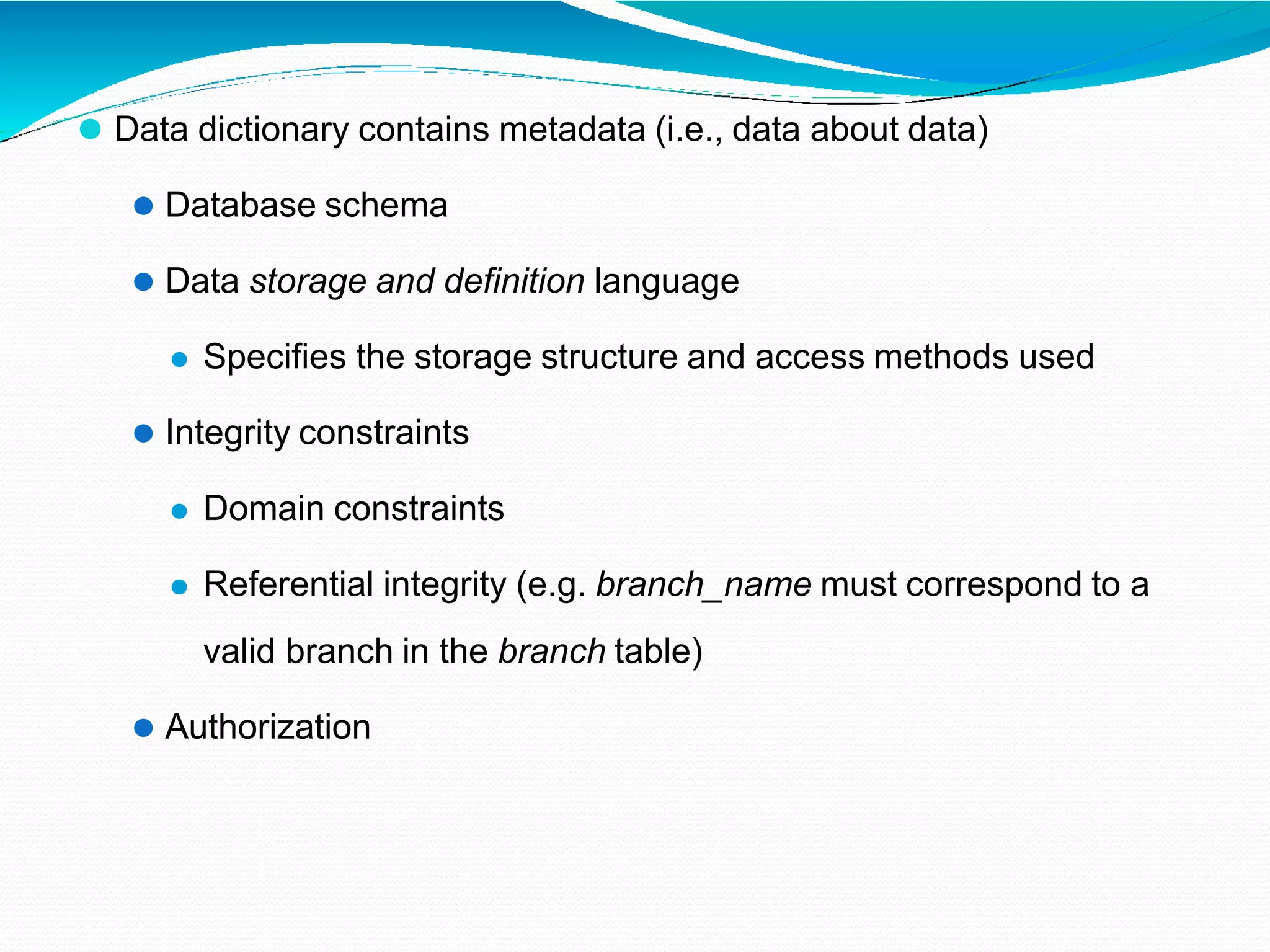 ⚫ Data dictionary contains metadata (i.e., data about data)
⚫ Database schema
⚫ Data storage and definition language
⚫ Specifies the storage structure and access methods used
⚫ Integrity constraints
⚫ Domain constraints
⚫ Referential integrity (e.g. branch_name must correspond to a
valid branch in the branch table)
⚫ Authorization
 