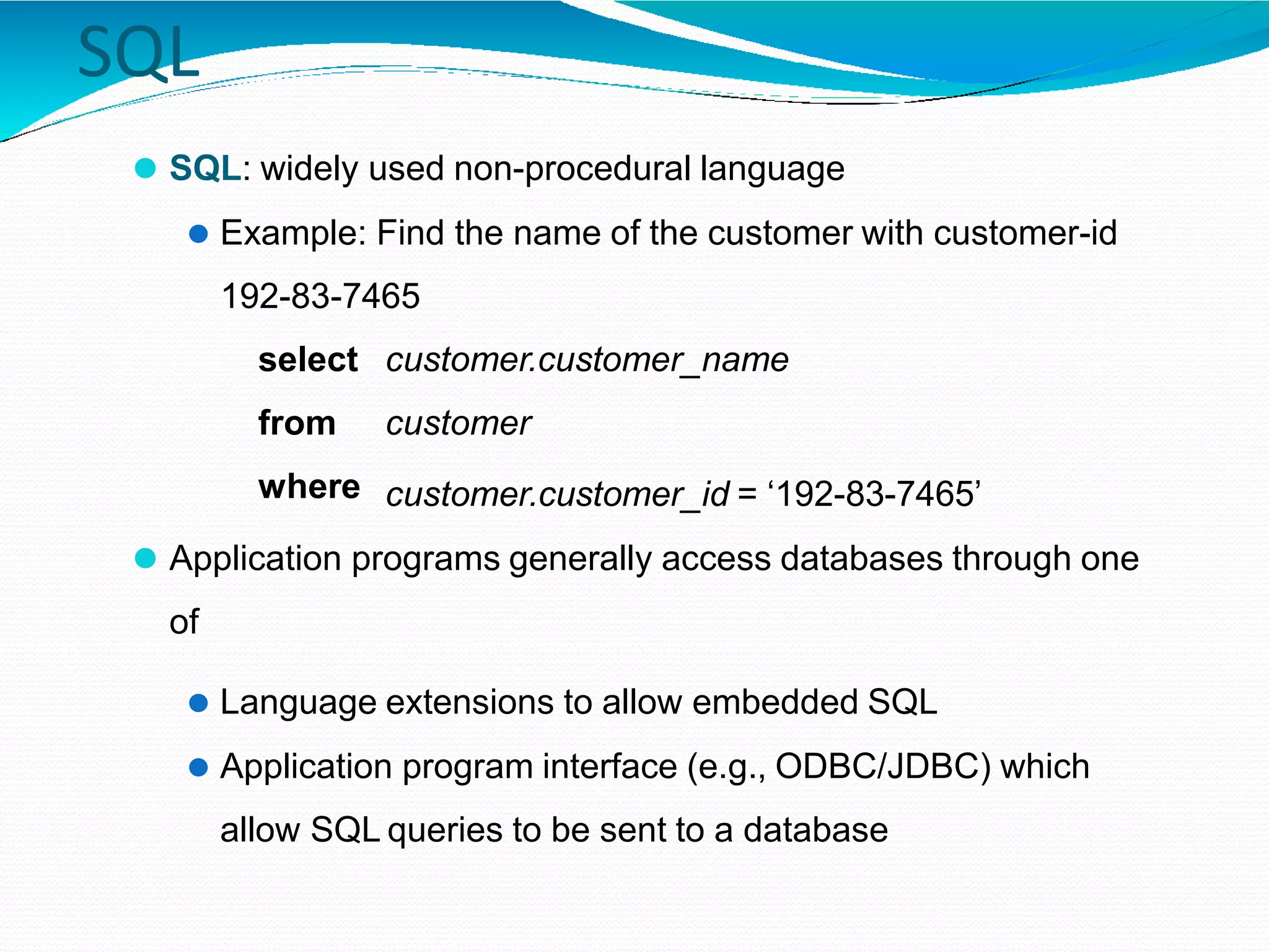 SQL
⚫ SQL: widely used non-procedural language
⚫ Example: Find the name of the customer with customer-id
192-83-7465
select
from
where
customer.customer_name
customer
customer.customer_id = ‘192-83-7465’
⚫ Application programs generally access databases through one
of
⚫ Language extensions to allow embedded SQL
⚫ Application program interface (e.g., ODBC/JDBC) which
allow SQL queries to be sent to a database
 