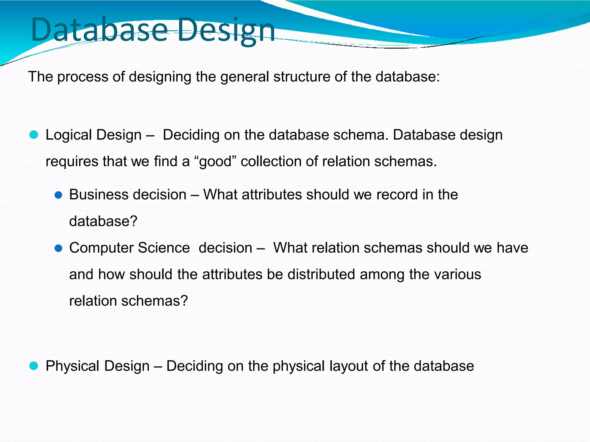 Database Design
The process of designing the general structure of the database:
⚫ Logical Design – Deciding on the database schema. Database design
requires that we find a “good” collection of relation schemas.
⚫ Business decision – What attributes should we record in the
database?
⚫ Computer Science decision – What relation schemas should we have
and how should the attributes be distributed among the various
relation schemas?
⚫ Physical Design – Deciding on the physical layout of the database
 