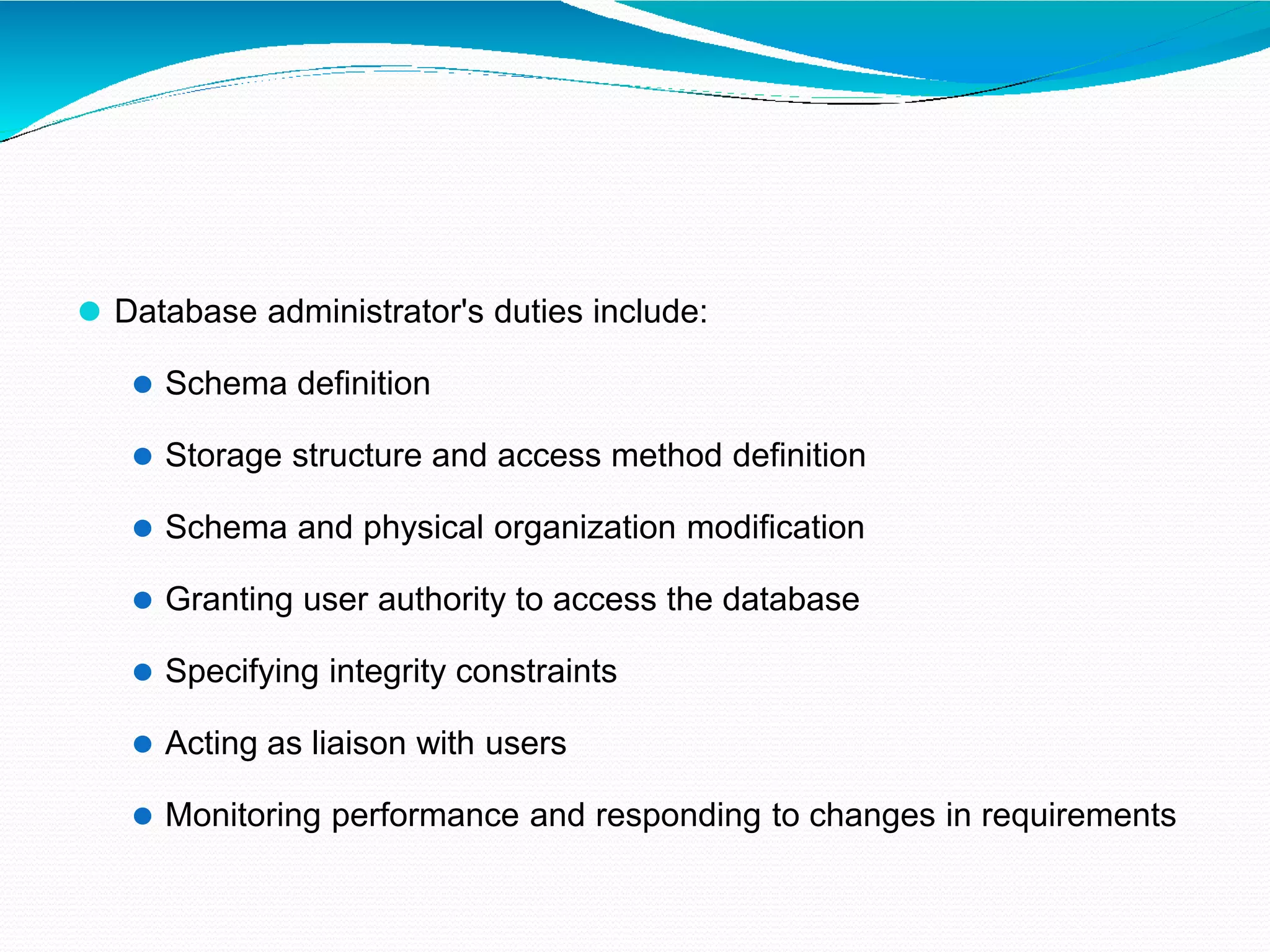 ⚫ Database administrator's duties include:
⚫ Schema definition
⚫ Storage structure and access method definition
⚫ Schema and physical organization modification
⚫ Granting user authority to access the database
⚫ Specifying integrity constraints
⚫ Acting as liaison with users
⚫ Monitoring performance and responding to changes in requirements
 
