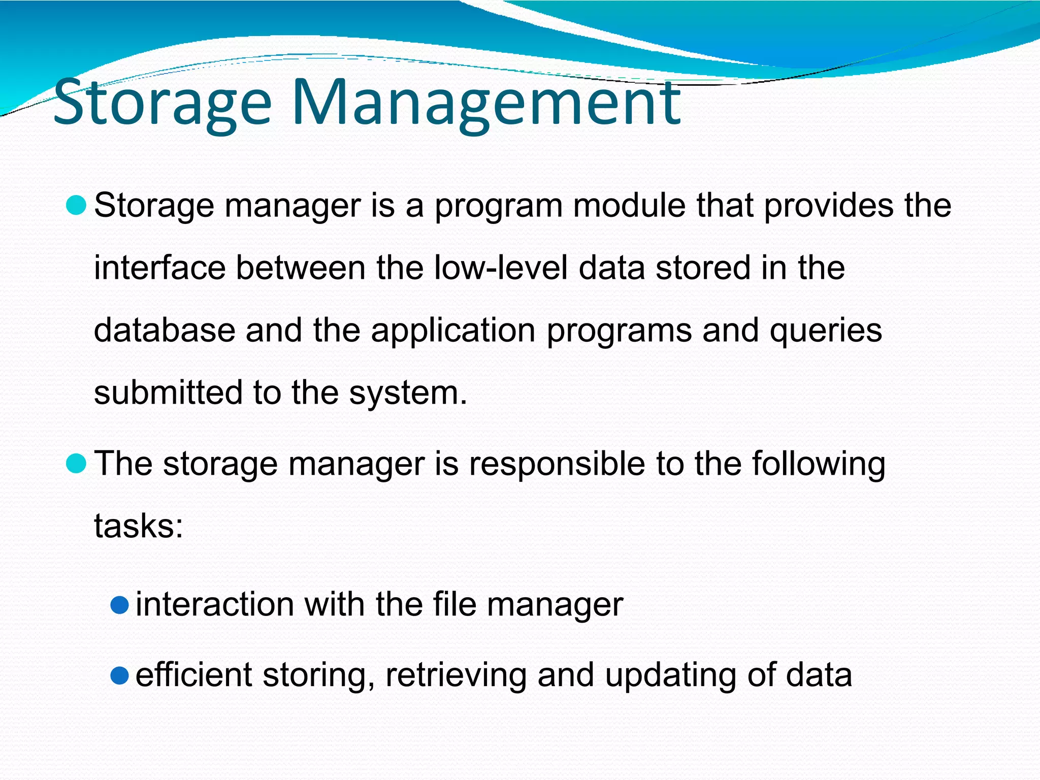 Storage Management
⚫Storage manager is a program module that provides the
interface between the low-level data stored in the
database and the application programs and queries
submitted to the system.
⚫The storage manager is responsible to the following
tasks:
⚫interaction with the file manager
⚫efficient storing, retrieving and updating of data
 