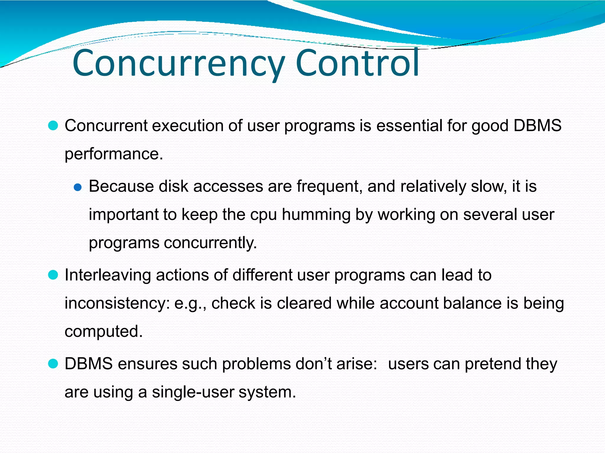 Concurrency Control
⚫ Concurrent execution of user programs is essential for good DBMS
performance.
⚫ Because disk accesses are frequent, and relatively slow, it is
important to keep the cpu humming by working on several user
programs concurrently.
⚫ Interleaving actions of different user programs can lead to
inconsistency: e.g., check is cleared while account balance is being
computed.
⚫ DBMS ensures such problems don’t arise: users can pretend they
are using a single-user system.
 