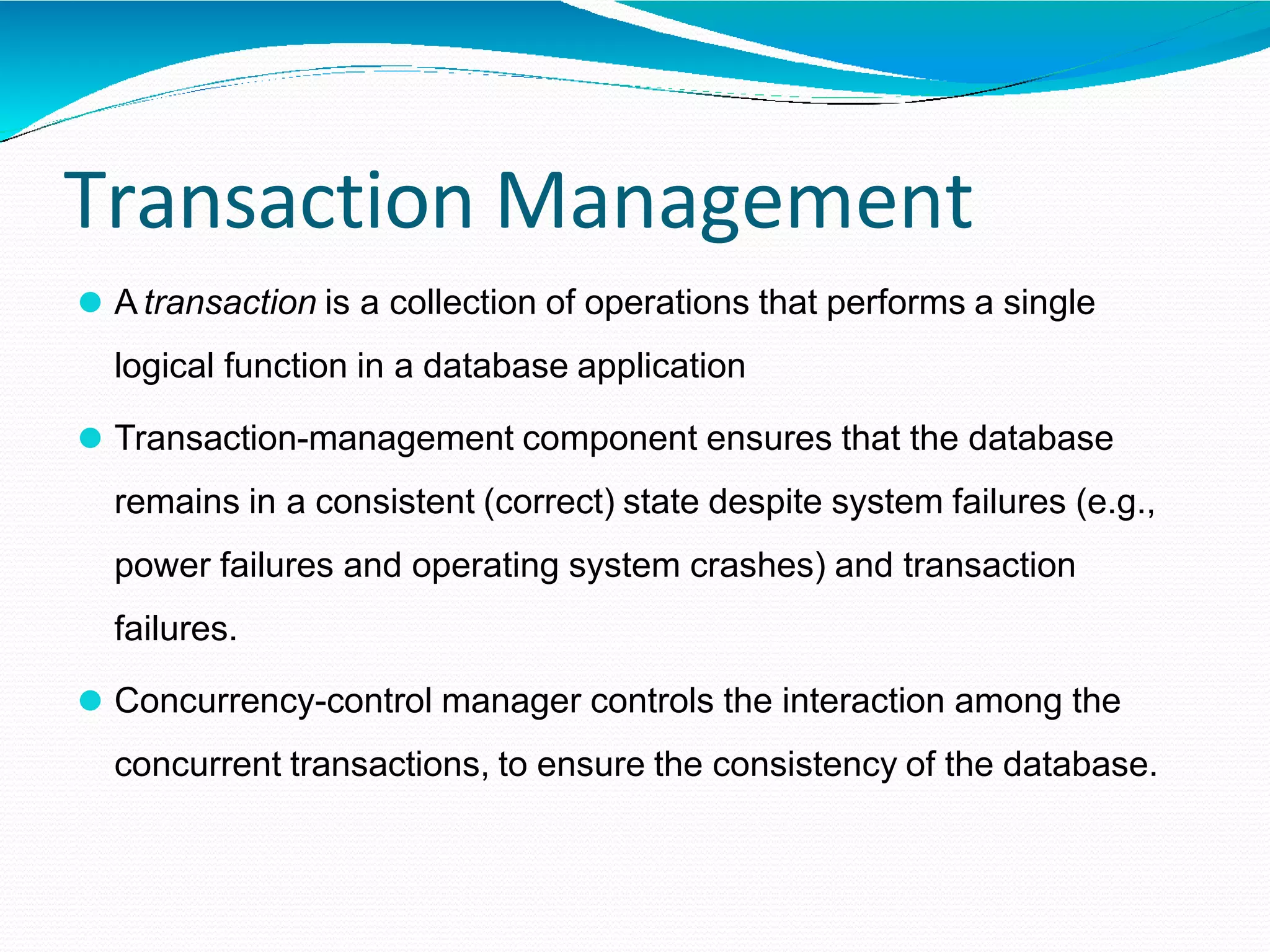 Transaction Management
⚫ A transaction is a collection of operations that performs a single
logical function in a database application
⚫ Transaction-management component ensures that the database
remains in a consistent (correct) state despite system failures (e.g.,
power failures and operating system crashes) and transaction
failures.
⚫ Concurrency-control manager controls the interaction among the
concurrent transactions, to ensure the consistency of the database.
 