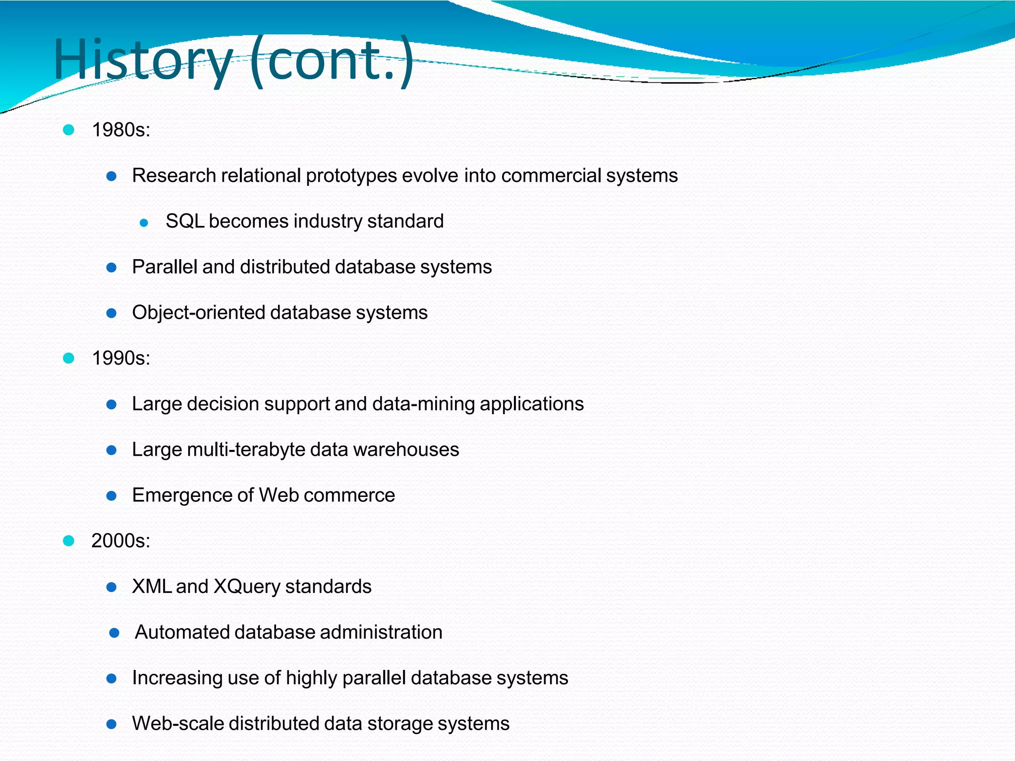 History (cont.)
⚫ 1980s:
⚫ Research relational prototypes evolve into commercial systems
⚫ SQL becomes industry standard
⚫ Parallel and distributed database systems
⚫ Object-oriented database systems
⚫ 1990s:
⚫ Large decision support and data-mining applications
⚫ Large multi-terabyte data warehouses
⚫ Emergence of Web commerce
⚫ 2000s:
⚫ XML and XQuery standards
⚫ Automated database administration
⚫ Increasing use of highly parallel database systems
⚫ Web-scale distributed data storage systems
 