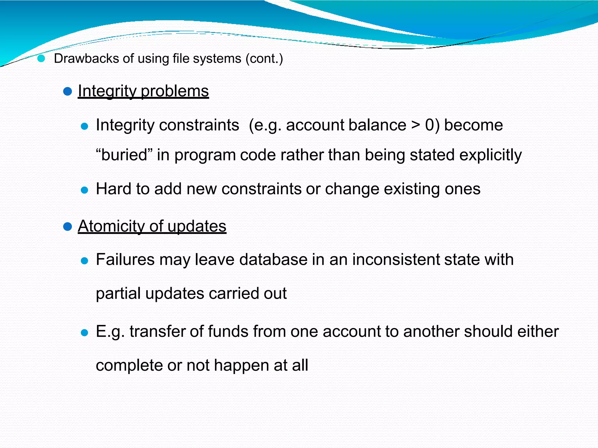 ⚫ Drawbacks of using file systems (cont.)
⚫ Integrity problems
⚫ Integrity constraints (e.g. account balance > 0) become
“buried” in program code rather than being stated explicitly
⚫ Hard to add new constraints or change existing ones
⚫ Atomicity of updates
⚫ Failures may leave database in an inconsistent state with
partial updates carried out
⚫ E.g. transfer of funds from one account to another should either
complete or not happen at all
 
