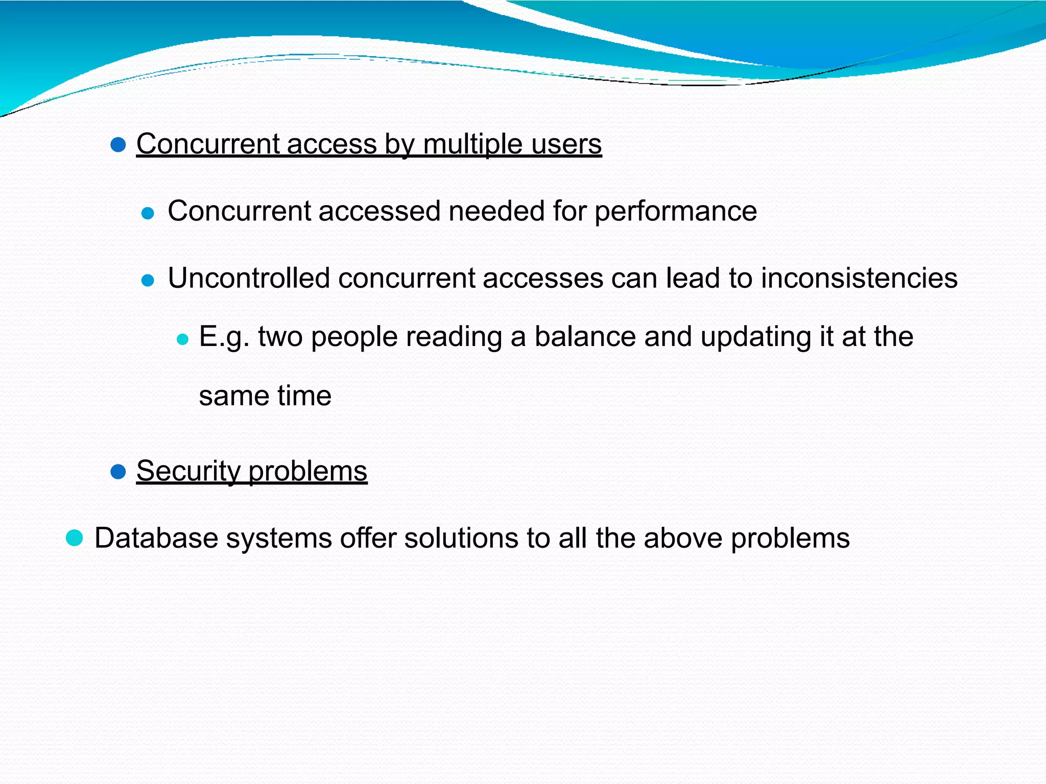 ⚫ Concurrent access by multiple users
⚫ Concurrent accessed needed for performance
⚫ Uncontrolled concurrent accesses can lead to inconsistencies
⚫ E.g. two people reading a balance and updating it at the
same time
⚫ Security problems
⚫ Database systems offer solutions to all the above problems
 