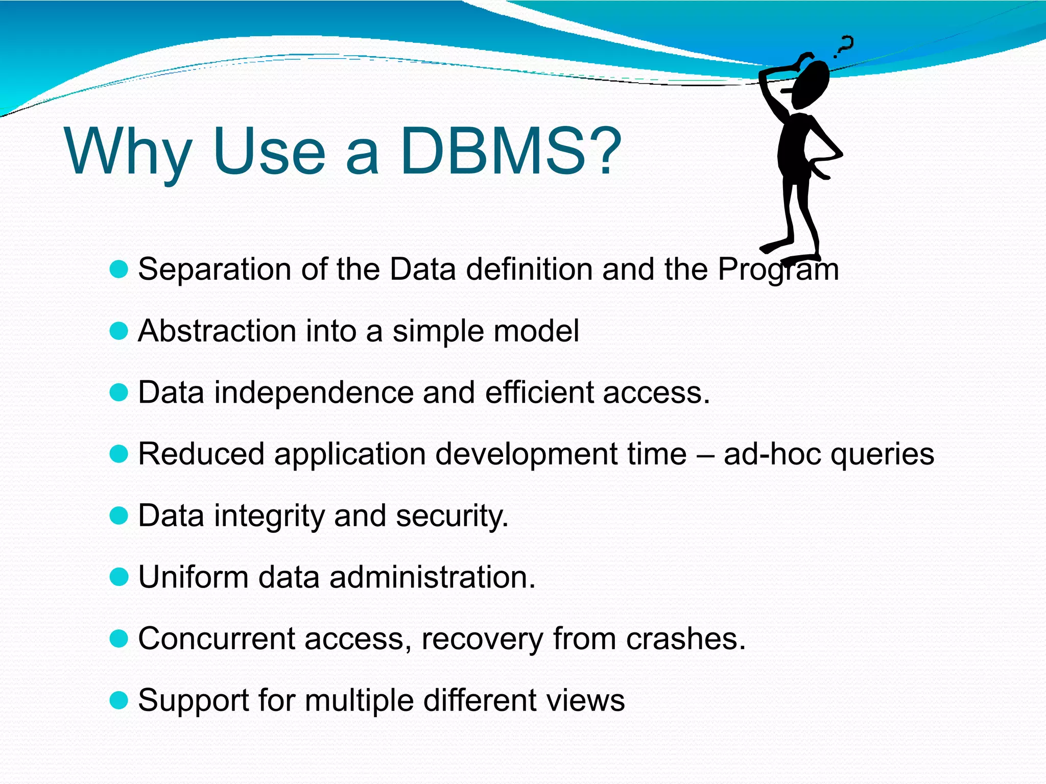Why Use a DBMS?
⚫ Separation of the Data definition and the Program
⚫ Abstraction into a simple model
⚫ Data independence and efficient access.
⚫ Reduced application development time – ad-hoc queries
⚫ Data integrity and security.
⚫ Uniform data administration.
⚫ Concurrent access, recovery from crashes.
⚫ Support for multiple different views
 