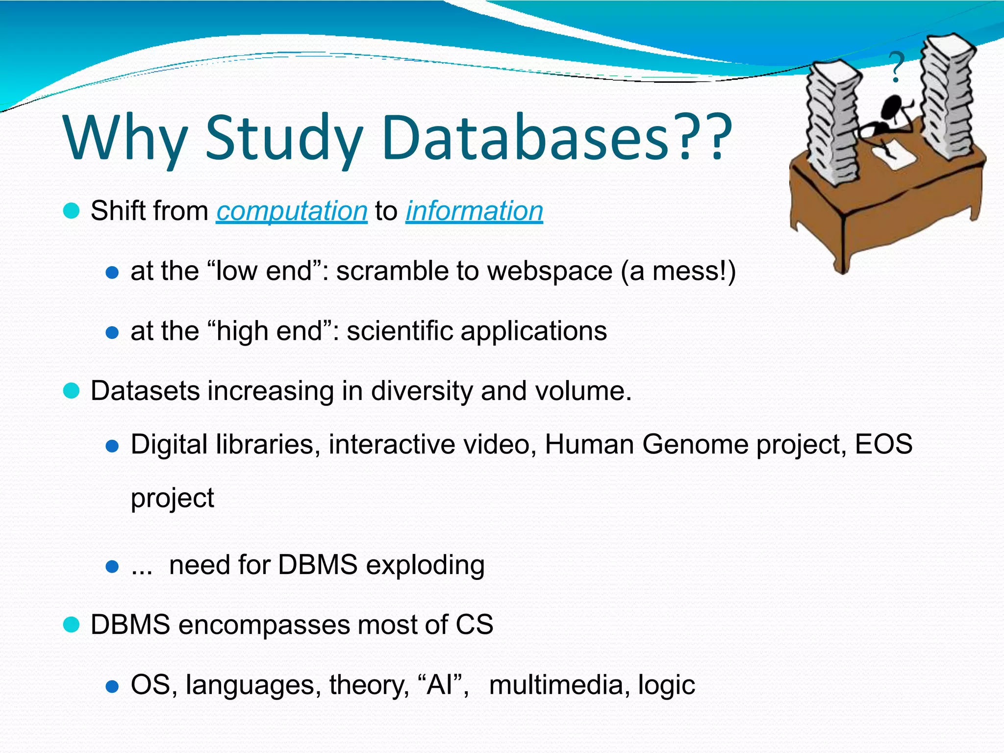 Why Study Databases??
⚫ Shift from computation to information
⚫ at the “low end”: scramble to webspace (a mess!)
⚫ at the “high end”: scientific applications
⚫ Datasets increasing in diversity and volume.
⚫ Digital libraries, interactive video, Human Genome project, EOS
project
⚫ ... need for DBMS exploding
⚫ DBMS encompasses most of CS
⚫ OS, languages, theory, “AI”, multimedia, logic
?
 
