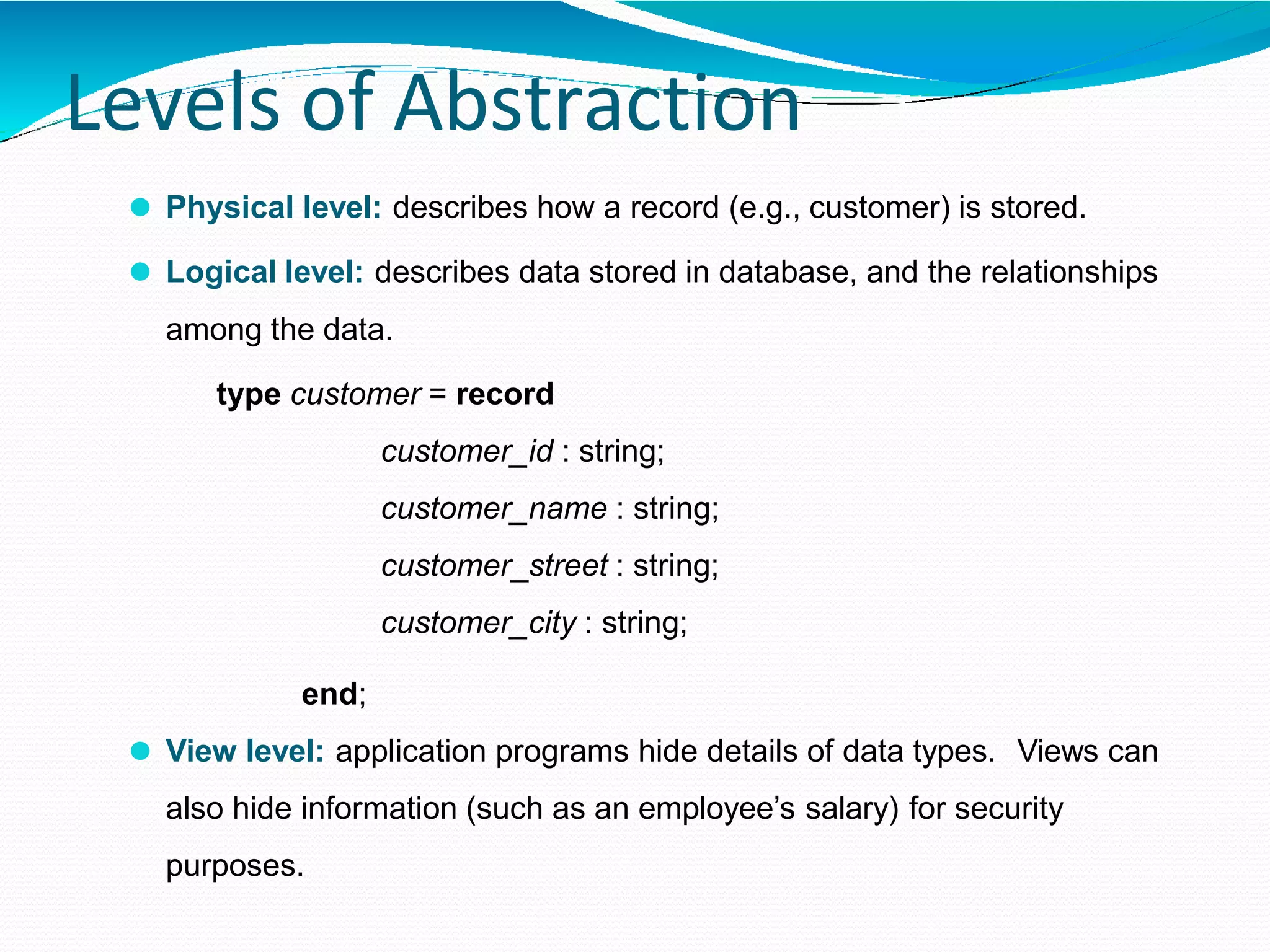 Levels of Abstraction
⚫ Physical level: describes how a record (e.g., customer) is stored.
⚫ Logical level: describes data stored in database, and the relationships
among the data.
type customer = record
customer_id : string;
customer_name : string;
customer_street : string;
customer_city : string;
end;
⚫ View level: application programs hide details of data types. Views can
also hide information (such as an employee’s salary) for security
purposes.
 