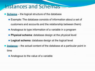 Instances and Schemas
⚫ Schema – the logical structure of the database
⚫ Example: The database consists of information about a set of
customers and accounts and the relationship between them)
⚫ Analogous to type information of a variable in a program
⚫ Physical schema: database design at the physical level
⚫ Logical schema: database design at the logical level
⚫ Instance – the actual content of the database at a particular point in
time
⚫ Analogous to the value of a variable
 