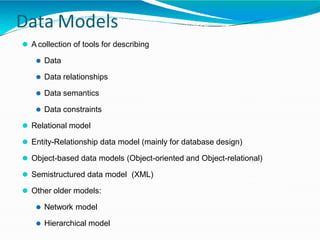 Data Models
⚫ A collection of tools for describing
⚫ Data
⚫ Data relationships
⚫ Data semantics
⚫ Data constraints
⚫ Relational model
⚫ Entity-Relationship data model (mainly for database design)
⚫ Object-based data models (Object-oriented and Object-relational)
⚫ Semistructured data model (XML)
⚫ Other older models:
⚫ Network model
⚫ Hierarchical model
 
