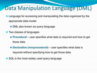 Data Manipulation Language (DML)
⚫ Language for accessing and manipulating the data organized by the
appropriate data model
⚫ DML also known as query language
⚫ Two classes of languages
⚫ Procedural – user specifies what data is required and how to get
those data
⚫ Declarative (nonprocedural) – user specifies what data is
required without specifying how to get those data
⚫ SQL is the most widely used query language
 
