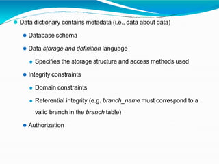 ⚫ Data dictionary contains metadata (i.e., data about data)
⚫ Database schema
⚫ Data storage and definition language
⚫ Specifies the storage structure and access methods used
⚫ Integrity constraints
⚫ Domain constraints
⚫ Referential integrity (e.g. branch_name must correspond to a
valid branch in the branch table)
⚫ Authorization
 