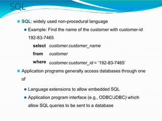 SQL
⚫ SQL: widely used non-procedural language
⚫ Example: Find the name of the customer with customer-id
192-83-7465
select
from
where
customer.customer_name
customer
customer.customer_id = ‘192-83-7465’
⚫ Application programs generally access databases through one
of
⚫ Language extensions to allow embedded SQL
⚫ Application program interface (e.g., ODBC/JDBC) which
allow SQL queries to be sent to a database
 