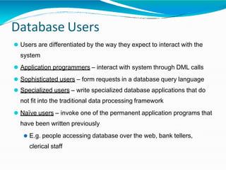 Database Users
⚫ Users are differentiated by the way they expect to interact with the
system
⚫ Application programmers – interact with system through DML calls
⚫ Sophisticated users – form requests in a database query language
⚫ Specialized users – write specialized database applications that do
not fit into the traditional data processing framework
⚫ Naïve users – invoke one of the permanent application programs that
have been written previously
⚫ E.g. people accessing database over the web, bank tellers,
clerical staff
 